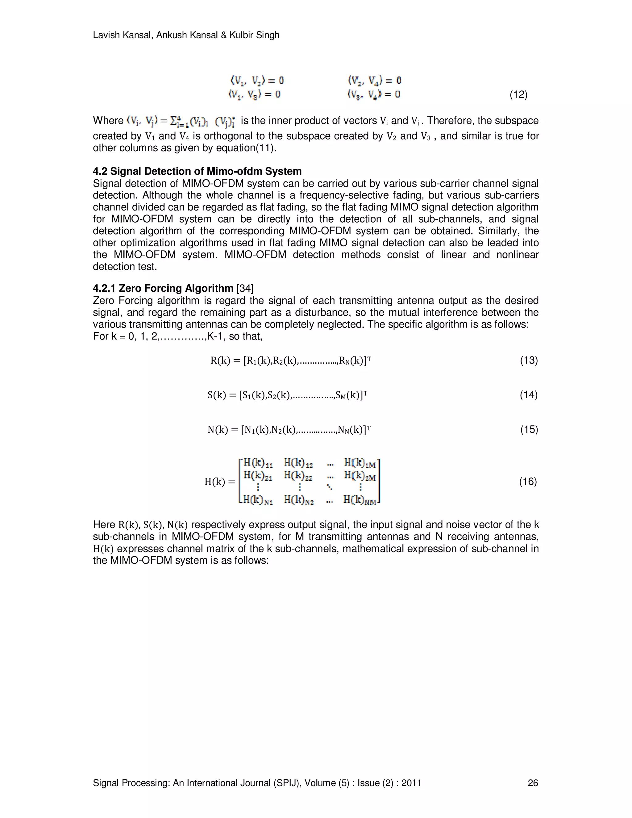 Lavish Kansal, Ankush Kansal & Kulbir Singh
Signal Processing: An International Journal (SPIJ), Volume (5) : Issue (2) : 2011 26
(12)
Where = is the inner product of vectors Vi and Vj . Therefore, the subspace
created by V1 and V4 is orthogonal to the subspace created by V2 and V3 , and similar is true for
other columns as given by equation(11).
4.2 Signal Detection of Mimo-ofdm System
Signal detection of MIMO-OFDM system can be carried out by various sub-carrier channel signal
detection. Although the whole channel is a frequency-selective fading, but various sub-carriers
channel divided can be regarded as flat fading, so the flat fading MIMO signal detection algorithm
for MIMO-OFDM system can be directly into the detection of all sub-channels, and signal
detection algorithm of the corresponding MIMO-OFDM system can be obtained. Similarly, the
other optimization algorithms used in flat fading MIMO signal detection can also be leaded into
the MIMO-OFDM system. MIMO-OFDM detection methods consist of linear and nonlinear
detection test.
4.2.1 Zero Forcing Algorithm [34]
Zero Forcing algorithm is regard the signal of each transmitting antenna output as the desired
signal, and regard the remaining part as a disturbance, so the mutual interference between the
various transmitting antennas can be completely neglected. The specific algorithm is as follows:
For k = 0, 1, 2,………….,K-1, so that,
R(k) = [R1(k),R2(k),…….……..,RN(k)]T (13)
S(k) = [S1(k),S2(k),…………….,SM(k)]T (14)
N(k) = [N1(k),N2(k),……...……,NN(k)]T (15)
H(k) = (16)
Here R(k), S(k), N(k) respectively express output signal, the input signal and noise vector of the k
sub-channels in MIMO-OFDM system, for M transmitting antennas and N receiving antennas,
H(k) expresses channel matrix of the k sub-channels, mathematical expression of sub-channel in
the MIMO-OFDM system is as follows:
 