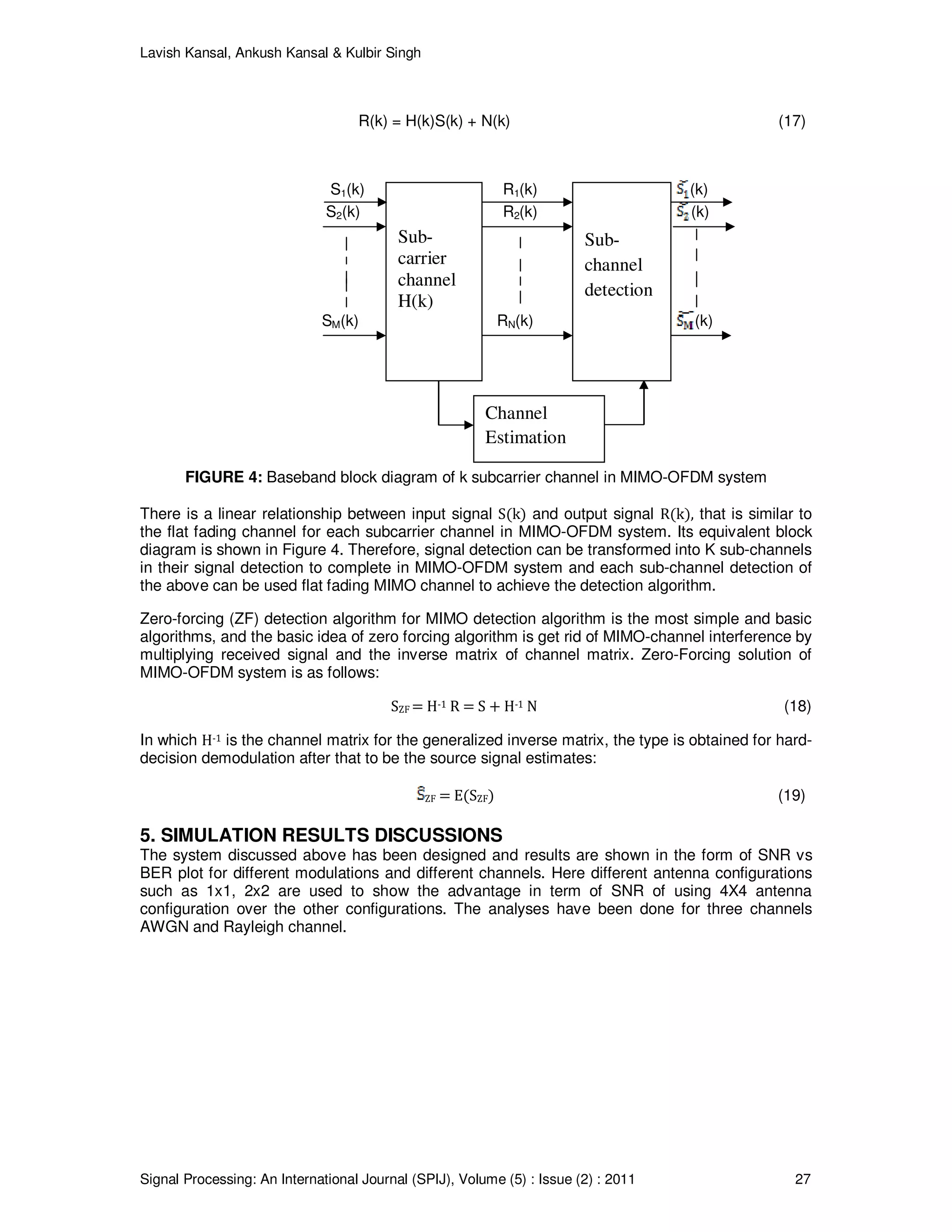 Lavish Kansal, Ankush Kansal & Kulbir Singh
Signal Processing: An International Journal (SPIJ), Volume (5) : Issue (2) : 2011 27
R(k) = H(k)S(k) + N(k) (17)
S1(k) R1(k) (k)
S2(k) R2(k) (k)
SM(k) RN(k) (k)
FIGURE 4: Baseband block diagram of k subcarrier channel in MIMO-OFDM system
There is a linear relationship between input signal S(k) and output signal R(k), that is similar to
the flat fading channel for each subcarrier channel in MIMO-OFDM system. Its equivalent block
diagram is shown in Figure 4. Therefore, signal detection can be transformed into K sub-channels
in their signal detection to complete in MIMO-OFDM system and each sub-channel detection of
the above can be used flat fading MIMO channel to achieve the detection algorithm.
Zero-forcing (ZF) detection algorithm for MIMO detection algorithm is the most simple and basic
algorithms, and the basic idea of zero forcing algorithm is get rid of MIMO-channel interference by
multiplying received signal and the inverse matrix of channel matrix. Zero-Forcing solution of
MIMO-OFDM system is as follows:
SZF = H-1 R = S + H-1 N (18)
In which H-1 is the channel matrix for the generalized inverse matrix, the type is obtained for hard-
decision demodulation after that to be the source signal estimates:
ZF = E(SZF) (19)
5. SIMULATION RESULTS DISCUSSIONS
The system discussed above has been designed and results are shown in the form of SNR vs
BER plot for different modulations and different channels. Here different antenna configurations
such as 1x1, 2x2 are used to show the advantage in term of SNR of using 4X4 antenna
configuration over the other configurations. The analyses have been done for three channels
AWGN and Rayleigh channel.
Sub-
carrier
channel
H(k)
Sub-
channel
detection
Channel
Estimation
 
