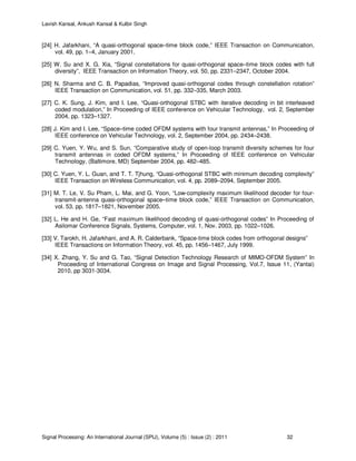 Lavish Kansal, Ankush Kansal & Kulbir Singh
Signal Processing: An International Journal (SPIJ), Volume (5) : Issue (2) : 2011 32
[24] H. Jafarkhani, “A quasi-orthogonal space–time block code,” IEEE Transaction on Communication,
vol. 49, pp. 1–4, January 2001.
[25] W. Su and X. G. Xia, “Signal constellations for quasi-orthogonal space–time block codes with full
diversity”, IEEE Transaction on Information Theory, vol. 50, pp. 2331–2347, October 2004.
[26] N. Sharma and C. B. Papadias, “Improved quasi-orthogonal codes through constellation rotation”
IEEE Transaction on Communication, vol. 51, pp. 332–335, March 2003.
[27] C. K. Sung, J. Kim, and I. Lee, “Quasi-orthogonal STBC with iterative decoding in bit interleaved
coded modulation,” In Proceeding of IEEE conference on Vehicular Technology, vol. 2, September
2004, pp. 1323–1327.
[28] J. Kim and I. Lee, “Space–time coded OFDM systems with four transmit antennas,” In Proceeding of
IEEE conference on Vehicular Technology, vol. 2, September 2004, pp. 2434–2438.
[29] C. Yuen, Y. Wu, and S. Sun, “Comparative study of open-loop transmit diversity schemes for four
transmit antennas in coded OFDM systems,” In Proceeding of IEEE conference on Vehicular
Technology, (Baltimore, MD) September 2004, pp. 482–485.
[30] C. Yuen, Y. L. Guan, and T. T. Tjhung, “Quasi-orthogonal STBC with minimum decoding complexity”
IEEE Transaction on Wireless Communication, vol. 4, pp. 2089–2094, September 2005.
[31] M. T. Le, V. Su Pham, L. Mai, and G. Yoon, “Low-complexity maximum likelihood decoder for four-
transmit-antenna quasi-orthogonal space–time block code,” IEEE Transaction on Communication,
vol. 53, pp. 1817–1821, November 2005.
[32] L. He and H. Ge, “Fast maximum likelihood decoding of quasi-orthogonal codes” In Proceeding of
Asilomar Conference Signals, Systems, Computer, vol. 1, Nov. 2003, pp. 1022–1026.
[33] V. Tarokh, H. Jafarkhani, and A. R. Calderbank, “Space-time block codes from orthogonal designs”
IEEE Transactions on Information Theory, vol. 45, pp. 1456–1467, July 1999.
[34] X. Zhang, Y. Su and G. Tao, “Signal Detection Technology Research of MIMO-OFDM System” In
Proceeding of International Congress on Image and Signal Processing, Vol.7, Issue 11, (Yantai)
2010, pp 3031-3034.
 