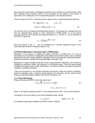 Lavish Kansal, Ankush Kansal & Kulbir Singh
Signal Processing: An International Journal (SPIJ), Volume (5) : Issue (2) : 2011 22
Assuming that a cyclic prefix is employed; the receiver have a perfect time synchronization. Note
that a discrete Fourier transform (DFT) of the convolution of two signals in time domain is
equivalent to the multiplication of the corresponding signals in the frequency domain.
Then the output of the FFT in frequency domain signal on the kth receiving subcarrier becomes:
k = lHlYl - k + Zk , k=0,….,N-1
= XkHkU0 + HlYl - k + Zk (3)
The first term of (3) is a desired transmitted data symbol Xk. The second term represents the ICI
from the undesired data symbols on other subcarriers in OFDM symbol. Hk is the channel
frequency response and Zk denotes the frequency domain of zn. The term Yl - k is the coefficient of
FFT (IFFT), is given by:
Yl - k = (4)
when the channel is flat, Yl - k can be considered as a complex weighting function of the
transmitted data symbols in frequency domain. [15]
2.2 Different Modulations Techniques Used in OFDM System
Modulation is the process of mapping the digital information to analog form so it can be
transmitted over the channel. Consequently every digital communication system has a modulator
that performs this task. Closely related to modulation is the inverse process, called demodulation,
done by the receiver to recover the transmitted digital information. [16]
Modulation of a signal changes binary bits into an analog waveform. Modulation can be done by
changing the amplitude, phase, and frequency of a sinusoidal carrier. There are several digital
modulation techniques used for data transmission. The nature of OFDM only allows the signal to
modulate in amplitude and phase.
There can be coherent or non-coherent modulation techniques. Unlike non-coherent modulation,
coherent modulation uses a reference phase between the transmitter and the receiver which
brings accurate demodulation together with receiver complexity. [17]
2.2.1 Phase Shift Keying
Phase-shift keying (M-PSK) for which the signal set is:
Si(t)= *(cos (2π*fc + 2 )) (5)
i=1,2,…..M & 0 < t < Ts
where Es the signal energy per symbol Ts is the symbol duration, and fc is the carrier frequency.
This phase of the carrier takes on one of the M possible values, namely
θi = 2(i-1)π/M where i=1,2,…,M
An example of signal-space diagram for 8-PSK is shown in figure 2
 