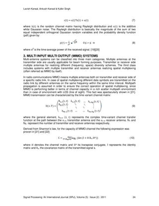 Lavish Kansal, Ankush Kansal & Kulbir Singh
Signal Processing: An International Journal (SPIJ), Volume (5) : Issue (2) : 2011 24
r(t) = s(t)*h(t) + n(t) (7)
where h(t) is the random channel matrix having Rayleigh distribution and n(t) is the additive
white Gaussian noise. The Rayleigh distribution is basically the magnitude of the sum of two
equal independent orthogonal Gaussian random variables and the probability density function
(pdf) given by:
p(r) = 0 (8)
where σ2
is the time-average power of the received signal. [19][20]
3. MULTI INPUT MULTI OUTPUT (MIMO) SYSTEMS
Multi-antenna systems can be classified into three main categories. Multiple antennas at the
transmitter side are usually applicable for beam forming purposes. Transmitter or receiver side
multiple antennas for realizing different (frequency, space) diversity schemes. The third class
includes systems with multiple transmitter and receiver antennas realizing spatial multiplexing
(often referred as MIMO by itself).
In radio communications MIMO means multiple antennas both on transmitter and receiver side of
a specific radio link. In case of spatial multiplexing different data symbols are transmitted on the
radio link by different antennas on the same frequency within the same time interval. Multipath
propagation is assumed in order to ensure the correct operation of spatial multiplexing, since
MIMO is performing better in terms of channel capacity in a rich scatter multipath environment
than in case of environment with LOS (line of sight). This fact was spectacularly shown in [21].
MIMO transmission can be characterized by the time variant channel matrix:
H( ) = (9)
where the general element, hnt,nr (τ, t) represents the complex time-variant channel transfer
function at the path between the nt-th transmitter antenna and the nr-th receiver antenna. NT and
NR represent the number of transmitter and receiver antennas respectively.
Derived from Shannon’s law, for the capacity of MIMO channel the following expression was
proven in [21] and [22]:
C = (det (I + H Rss HH)) (10)
where H denotes the channel matrix and HH its transpose conjugate, I represents the identity
matrix and Rss the covariance matrix of the transmitted signal s.
 