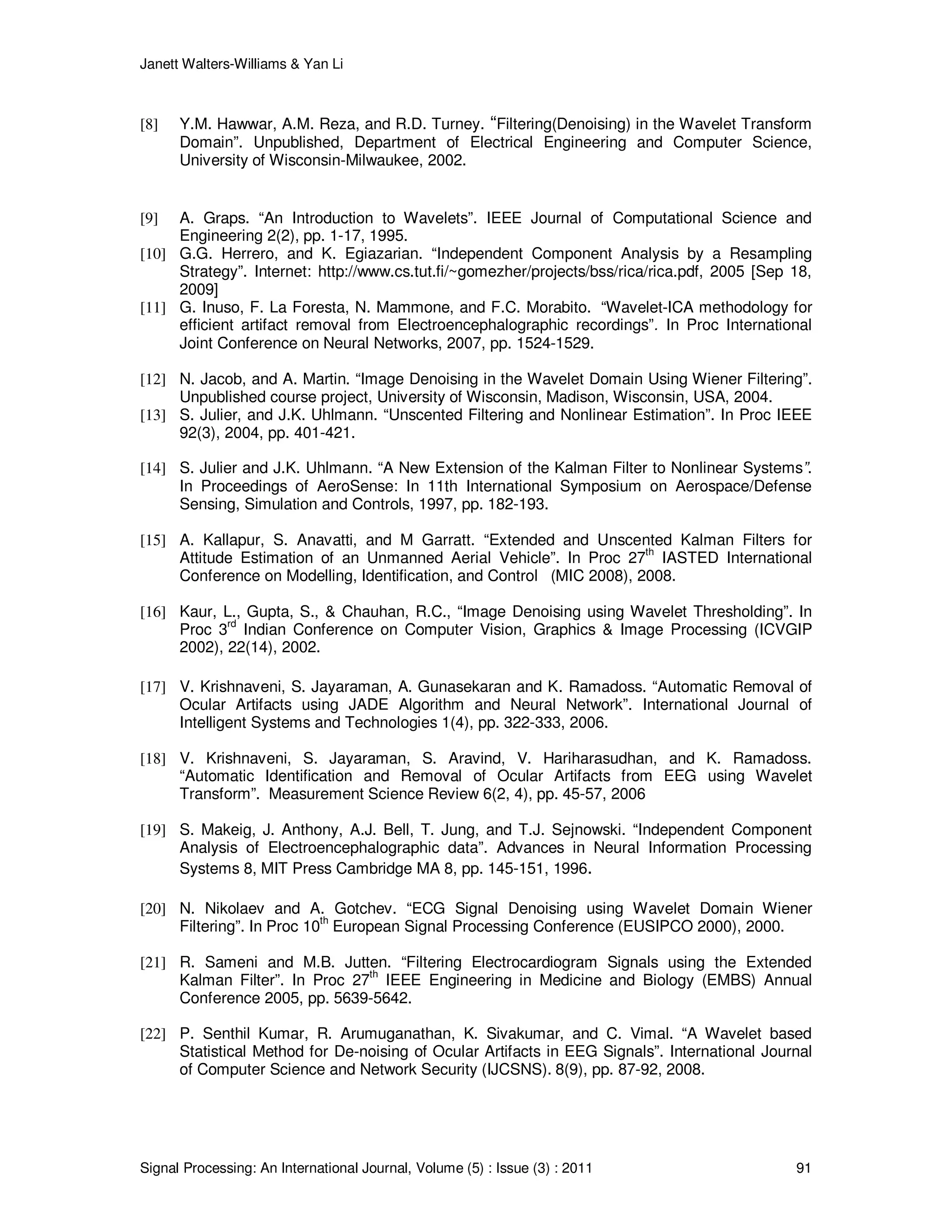 Janett Walters-Williams & Yan Li
Signal Processing: An International Journal, Volume (5) : Issue (3) : 2011 91
[8] Y.M. Hawwar, A.M. Reza, and R.D. Turney. “Filtering(Denoising) in the Wavelet Transform
Domain”. Unpublished, Department of Electrical Engineering and Computer Science,
University of Wisconsin-Milwaukee, 2002.
[9] A. Graps. “An Introduction to Wavelets”. IEEE Journal of Computational Science and
Engineering 2(2), pp. 1-17, 1995.
[10] G.G. Herrero, and K. Egiazarian. “Independent Component Analysis by a Resampling
Strategy”. Internet: http://www.cs.tut.fi/~gomezher/projects/bss/rica/rica.pdf, 2005 [Sep 18,
2009]
[11] G. Inuso, F. La Foresta, N. Mammone, and F.C. Morabito. “Wavelet-ICA methodology for
efficient artifact removal from Electroencephalographic recordings”. In Proc International
Joint Conference on Neural Networks, 2007, pp. 1524-1529.
[12] N. Jacob, and A. Martin. “Image Denoising in the Wavelet Domain Using Wiener Filtering”.
Unpublished course project, University of Wisconsin, Madison, Wisconsin, USA, 2004.
[13] S. Julier, and J.K. Uhlmann. “Unscented Filtering and Nonlinear Estimation”. In Proc IEEE
92(3), 2004, pp. 401-421.
[14] S. Julier and J.K. Uhlmann. “A New Extension of the Kalman Filter to Nonlinear Systems”.
In Proceedings of AeroSense: In 11th International Symposium on Aerospace/Defense
Sensing, Simulation and Controls, 1997, pp. 182-193.
[15] A. Kallapur, S. Anavatti, and M Garratt. “Extended and Unscented Kalman Filters for
Attitude Estimation of an Unmanned Aerial Vehicle”. In Proc 27
th
IASTED International
Conference on Modelling, Identification, and Control (MIC 2008), 2008.
[16] Kaur, L., Gupta, S., & Chauhan, R.C., “Image Denoising using Wavelet Thresholding”. In
Proc 3
rd
Indian Conference on Computer Vision, Graphics & Image Processing (ICVGIP
2002), 22(14), 2002.
[17] V. Krishnaveni, S. Jayaraman, A. Gunasekaran and K. Ramadoss. “Automatic Removal of
Ocular Artifacts using JADE Algorithm and Neural Network”. International Journal of
Intelligent Systems and Technologies 1(4), pp. 322-333, 2006.
[18] V. Krishnaveni, S. Jayaraman, S. Aravind, V. Hariharasudhan, and K. Ramadoss.
“Automatic Identification and Removal of Ocular Artifacts from EEG using Wavelet
Transform”. Measurement Science Review 6(2, 4), pp. 45-57, 2006
[19] S. Makeig, J. Anthony, A.J. Bell, T. Jung, and T.J. Sejnowski. “Independent Component
Analysis of Electroencephalographic data”. Advances in Neural Information Processing
Systems 8, MIT Press Cambridge MA 8, pp. 145-151, 1996.
[20] N. Nikolaev and A. Gotchev. “ECG Signal Denoising using Wavelet Domain Wiener
Filtering”. In Proc 10
th
European Signal Processing Conference (EUSIPCO 2000), 2000.
[21] R. Sameni and M.B. Jutten. “Filtering Electrocardiogram Signals using the Extended
Kalman Filter”. In Proc 27th
IEEE Engineering in Medicine and Biology (EMBS) Annual
Conference 2005, pp. 5639-5642.
[22] P. Senthil Kumar, R. Arumuganathan, K. Sivakumar, and C. Vimal. “A Wavelet based
Statistical Method for De-noising of Ocular Artifacts in EEG Signals”. International Journal
of Computer Science and Network Security (IJCSNS). 8(9), pp. 87-92, 2008.
 