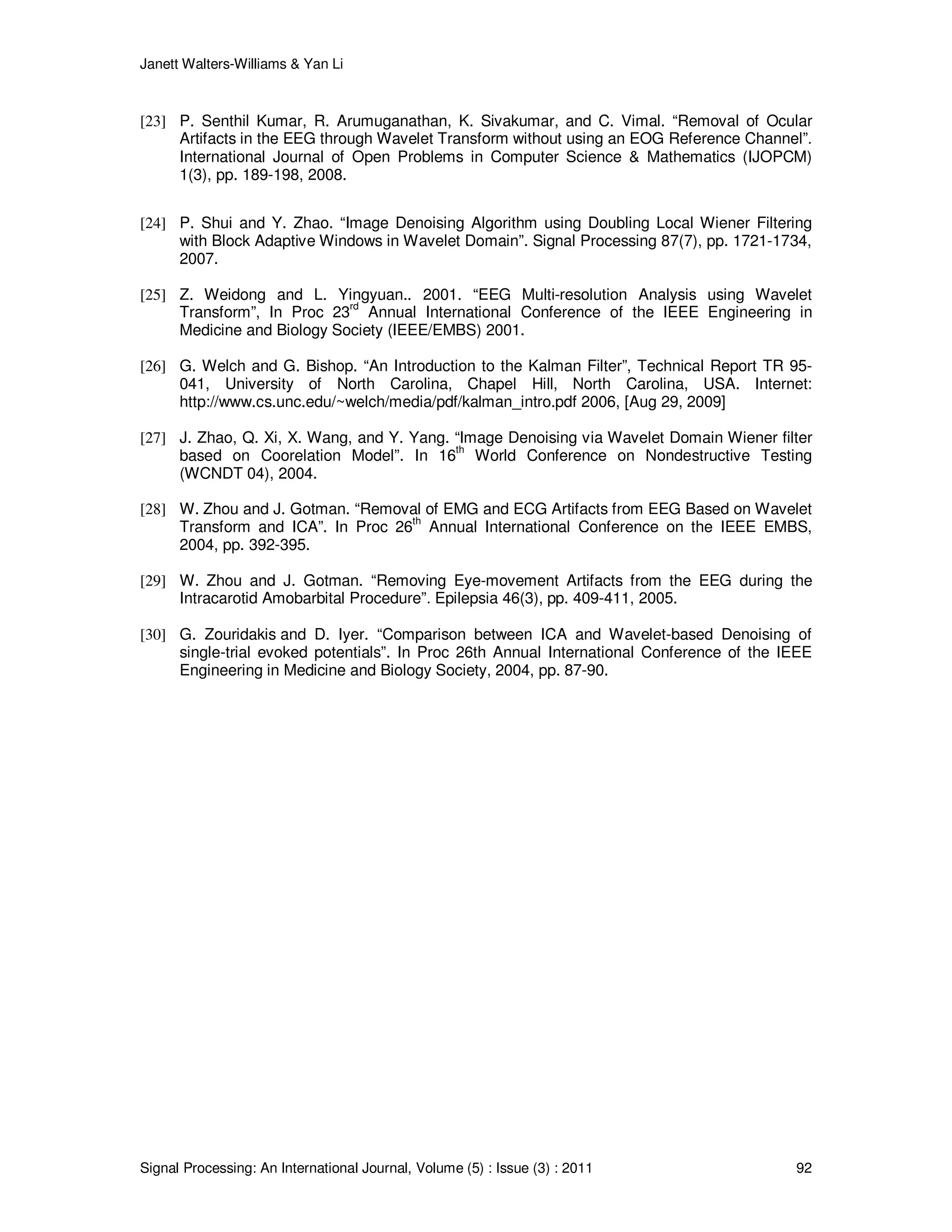 Janett Walters-Williams & Yan Li
Signal Processing: An International Journal, Volume (5) : Issue (3) : 2011 92
[23] P. Senthil Kumar, R. Arumuganathan, K. Sivakumar, and C. Vimal. “Removal of Ocular
Artifacts in the EEG through Wavelet Transform without using an EOG Reference Channel”.
International Journal of Open Problems in Computer Science & Mathematics (IJOPCM)
1(3), pp. 189-198, 2008.
[24] P. Shui and Y. Zhao. “Image Denoising Algorithm using Doubling Local Wiener Filtering
with Block Adaptive Windows in Wavelet Domain”. Signal Processing 87(7), pp. 1721-1734,
2007.
[25] Z. Weidong and L. Yingyuan.. 2001. “EEG Multi-resolution Analysis using Wavelet
Transform”, In Proc 23rd
Annual International Conference of the IEEE Engineering in
Medicine and Biology Society (IEEE/EMBS) 2001.
[26] G. Welch and G. Bishop. “An Introduction to the Kalman Filter”, Technical Report TR 95-
041, University of North Carolina, Chapel Hill, North Carolina, USA. Internet:
http://www.cs.unc.edu/~welch/media/pdf/kalman_intro.pdf 2006, [Aug 29, 2009]
[27] J. Zhao, Q. Xi, X. Wang, and Y. Yang. “Image Denoising via Wavelet Domain Wiener filter
based on Coorelation Model”. In 16th
World Conference on Nondestructive Testing
(WCNDT 04), 2004.
[28] W. Zhou and J. Gotman. “Removal of EMG and ECG Artifacts from EEG Based on Wavelet
Transform and ICA”. In Proc 26
th
Annual International Conference on the IEEE EMBS,
2004, pp. 392-395.
[29] W. Zhou and J. Gotman. “Removing Eye-movement Artifacts from the EEG during the
Intracarotid Amobarbital Procedure”. Epilepsia 46(3), pp. 409-411, 2005.
[30] G. Zouridakis and D. Iyer. “Comparison between ICA and Wavelet-based Denoising of
single-trial evoked potentials”. In Proc 26th Annual International Conference of the IEEE
Engineering in Medicine and Biology Society, 2004, pp. 87-90.
 