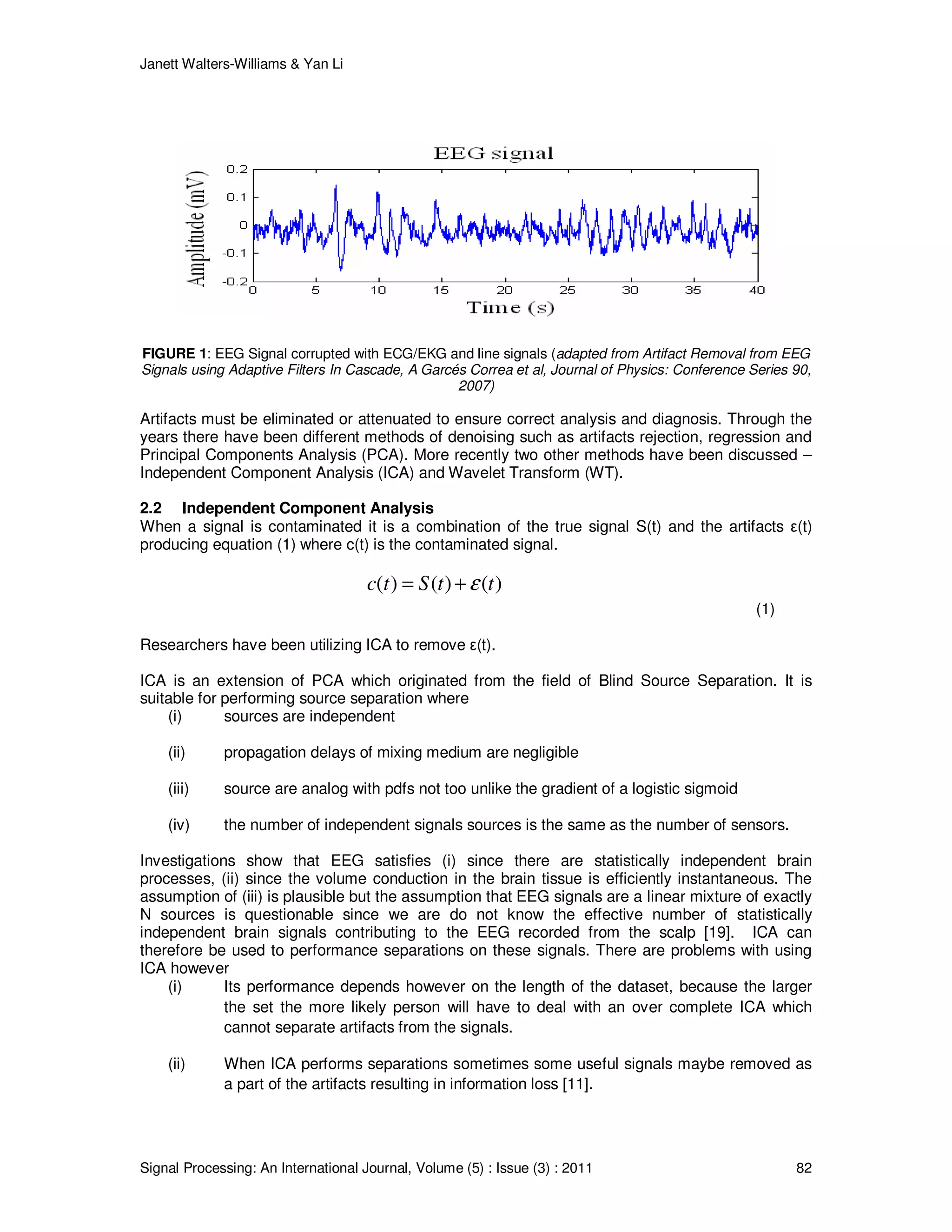 Janett Walters-Williams & Yan Li
Signal Processing: An International Journal, Volume (5) : Issue (3) : 2011 82
FIGURE 1: EEG Signal corrupted with ECG/EKG and line signals (adapted from Artifact Removal from EEG
Signals using Adaptive Filters In Cascade, A Garcés Correa et al, Journal of Physics: Conference Series 90,
2007)
Artifacts must be eliminated or attenuated to ensure correct analysis and diagnosis. Through the
years there have been different methods of denoising such as artifacts rejection, regression and
Principal Components Analysis (PCA). More recently two other methods have been discussed –
Independent Component Analysis (ICA) and Wavelet Transform (WT).
2.2 Independent Component Analysis
When a signal is contaminated it is a combination of the true signal S(t) and the artifacts ε(t)
producing equation (1) where c(t) is the contaminated signal.
( ) ( ) ( )c t S t tε= +
(1)
Researchers have been utilizing ICA to remove ε(t).
ICA is an extension of PCA which originated from the field of Blind Source Separation. It is
suitable for performing source separation where
(i) sources are independent
(ii) propagation delays of mixing medium are negligible
(iii) source are analog with pdfs not too unlike the gradient of a logistic sigmoid
(iv) the number of independent signals sources is the same as the number of sensors.
Investigations show that EEG satisfies (i) since there are statistically independent brain
processes, (ii) since the volume conduction in the brain tissue is efficiently instantaneous. The
assumption of (iii) is plausible but the assumption that EEG signals are a linear mixture of exactly
N sources is questionable since we are do not know the effective number of statistically
independent brain signals contributing to the EEG recorded from the scalp [19]. ICA can
therefore be used to performance separations on these signals. There are problems with using
ICA however
(i) Its performance depends however on the length of the dataset, because the larger
the set the more likely person will have to deal with an over complete ICA which
cannot separate artifacts from the signals.
(ii) When ICA performs separations sometimes some useful signals maybe removed as
a part of the artifacts resulting in information loss [11].
 