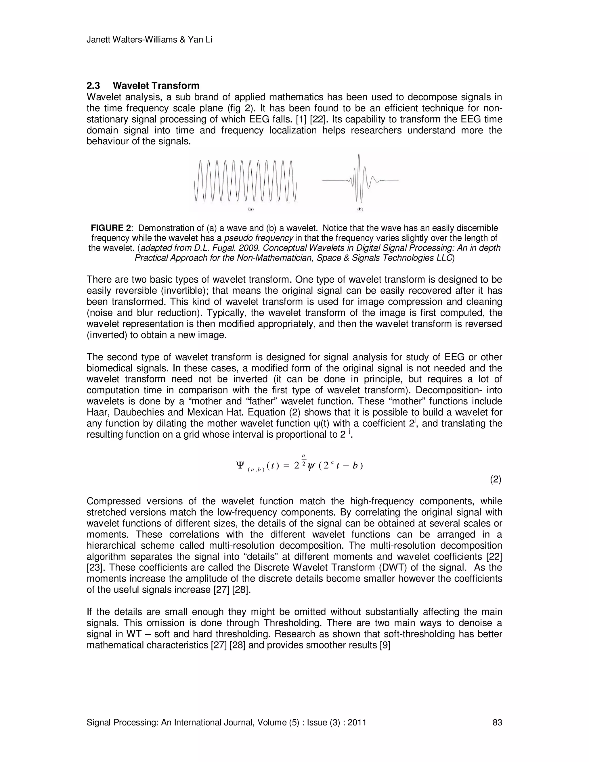 Janett Walters-Williams & Yan Li
Signal Processing: An International Journal, Volume (5) : Issue (3) : 2011 83
2.3 Wavelet Transform
Wavelet analysis, a sub brand of applied mathematics has been used to decompose signals in
the time frequency scale plane (fig 2). It has been found to be an efficient technique for non-
stationary signal processing of which EEG falls. [1] [22]. Its capability to transform the EEG time
domain signal into time and frequency localization helps researchers understand more the
behaviour of the signals.
FIGURE 2: Demonstration of (a) a wave and (b) a wavelet. Notice that the wave has an easily discernible
frequency while the wavelet has a pseudo frequency in that the frequency varies slightly over the length of
the wavelet. (adapted from D.L. Fugal. 2009. Conceptual Wavelets in Digital Signal Processing: An in depth
Practical Approach for the Non-Mathematician, Space & Signals Technologies LLC)
There are two basic types of wavelet transform. One type of wavelet transform is designed to be
easily reversible (invertible); that means the original signal can be easily recovered after it has
been transformed. This kind of wavelet transform is used for image compression and cleaning
(noise and blur reduction). Typically, the wavelet transform of the image is first computed, the
wavelet representation is then modified appropriately, and then the wavelet transform is reversed
(inverted) to obtain a new image.
The second type of wavelet transform is designed for signal analysis for study of EEG or other
biomedical signals. In these cases, a modified form of the original signal is not needed and the
wavelet transform need not be inverted (it can be done in principle, but requires a lot of
computation time in comparison with the first type of wavelet transform). Decomposition- into
wavelets is done by a “mother and “father” wavelet function. These “mother” functions include
Haar, Daubechies and Mexican Hat. Equation (2) shows that it is possible to build a wavelet for
any function by dilating the mother wavelet function ψ(t) with a coefficient 2
j
, and translating the
resulting function on a grid whose interval is proportional to 2
–j
.
2
( , ) ( ) 2 ( 2 )
a
a
a b t t bψΨ = −
(2)
Compressed versions of the wavelet function match the high-frequency components, while
stretched versions match the low-frequency components. By correlating the original signal with
wavelet functions of different sizes, the details of the signal can be obtained at several scales or
moments. These correlations with the different wavelet functions can be arranged in a
hierarchical scheme called multi-resolution decomposition. The multi-resolution decomposition
algorithm separates the signal into “details” at different moments and wavelet coefficients [22]
[23]. These coefficients are called the Discrete Wavelet Transform (DWT) of the signal. As the
moments increase the amplitude of the discrete details become smaller however the coefficients
of the useful signals increase [27] [28].
If the details are small enough they might be omitted without substantially affecting the main
signals. This omission is done through Thresholding. There are two main ways to denoise a
signal in WT – soft and hard thresholding. Research as shown that soft-thresholding has better
mathematical characteristics [27] [28] and provides smoother results [9]
 