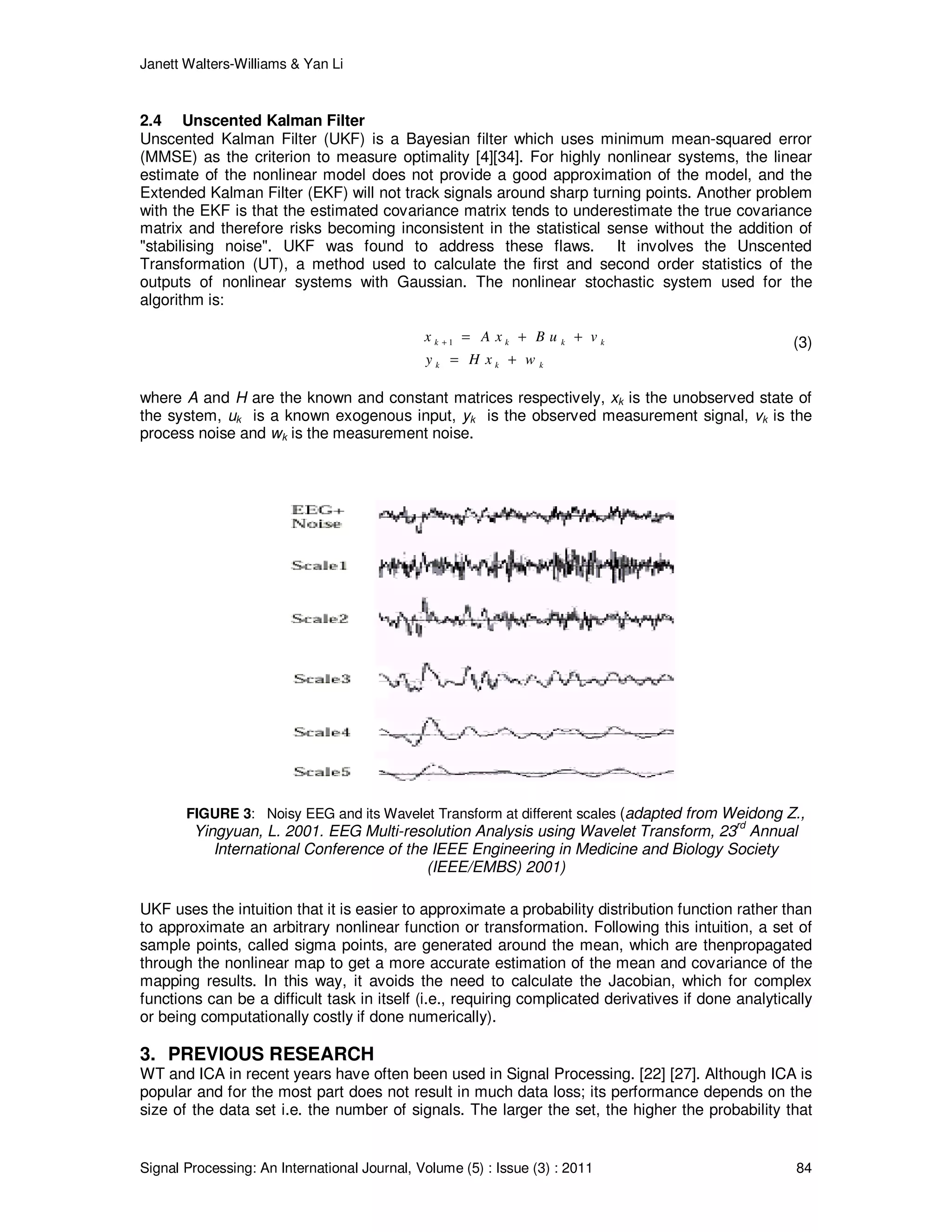 Janett Walters-Williams & Yan Li
Signal Processing: An International Journal, Volume (5) : Issue (3) : 2011 84
2.4 Unscented Kalman Filter
Unscented Kalman Filter (UKF) is a Bayesian filter which uses minimum mean-squared error
(MMSE) as the criterion to measure optimality [4][34]. For highly nonlinear systems, the linear
estimate of the nonlinear model does not provide a good approximation of the model, and the
Extended Kalman Filter (EKF) will not track signals around sharp turning points. Another problem
with the EKF is that the estimated covariance matrix tends to underestimate the true covariance
matrix and therefore risks becoming inconsistent in the statistical sense without the addition of
"stabilising noise". UKF was found to address these flaws. It involves the Unscented
Transformation (UT), a method used to calculate the first and second order statistics of the
outputs of nonlinear systems with Gaussian. The nonlinear stochastic system used for the
algorithm is:
1k k k k
k k k
x A x B u v
y H x w
+ = + +
= +
(3)
where A and H are the known and constant matrices respectively, xk is the unobserved state of
the system, uk is a known exogenous input, yk is the observed measurement signal, vk is the
process noise and wk is the measurement noise.
FIGURE 3: Noisy EEG and its Wavelet Transform at different scales (adapted from Weidong Z.,
Yingyuan, L. 2001. EEG Multi-resolution Analysis using Wavelet Transform, 23rd
Annual
International Conference of the IEEE Engineering in Medicine and Biology Society
(IEEE/EMBS) 2001)
UKF uses the intuition that it is easier to approximate a probability distribution function rather than
to approximate an arbitrary nonlinear function or transformation. Following this intuition, a set of
sample points, called sigma points, are generated around the mean, which are thenpropagated
through the nonlinear map to get a more accurate estimation of the mean and covariance of the
mapping results. In this way, it avoids the need to calculate the Jacobian, which for complex
functions can be a difficult task in itself (i.e., requiring complicated derivatives if done analytically
or being computationally costly if done numerically).
3. PREVIOUS RESEARCH
WT and ICA in recent years have often been used in Signal Processing. [22] [27]. Although ICA is
popular and for the most part does not result in much data loss; its performance depends on the
size of the data set i.e. the number of signals. The larger the set, the higher the probability that
 