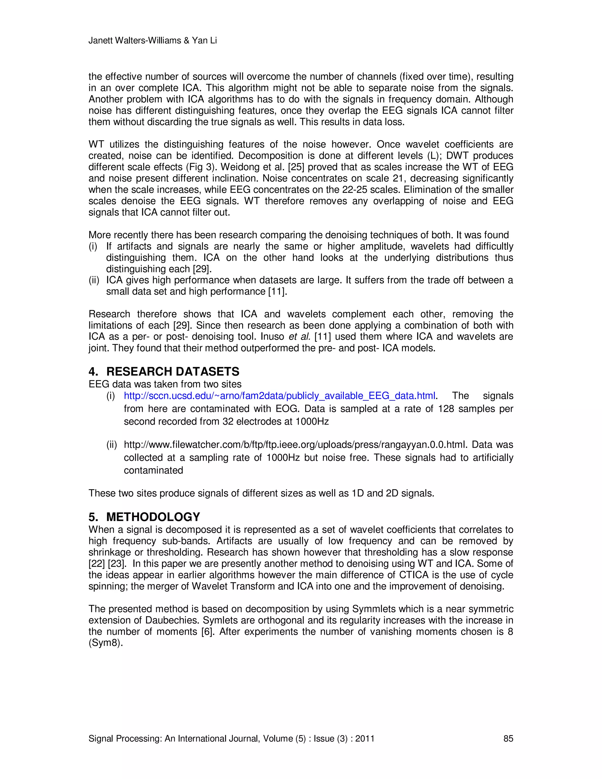 Janett Walters-Williams & Yan Li
Signal Processing: An International Journal, Volume (5) : Issue (3) : 2011 85
the effective number of sources will overcome the number of channels (fixed over time), resulting
in an over complete ICA. This algorithm might not be able to separate noise from the signals.
Another problem with ICA algorithms has to do with the signals in frequency domain. Although
noise has different distinguishing features, once they overlap the EEG signals ICA cannot filter
them without discarding the true signals as well. This results in data loss.
WT utilizes the distinguishing features of the noise however. Once wavelet coefficients are
created, noise can be identified. Decomposition is done at different levels (L); DWT produces
different scale effects (Fig 3). Weidong et al. [25] proved that as scales increase the WT of EEG
and noise present different inclination. Noise concentrates on scale 21, decreasing significantly
when the scale increases, while EEG concentrates on the 22-25 scales. Elimination of the smaller
scales denoise the EEG signals. WT therefore removes any overlapping of noise and EEG
signals that ICA cannot filter out.
More recently there has been research comparing the denoising techniques of both. It was found
(i) If artifacts and signals are nearly the same or higher amplitude, wavelets had difficultly
distinguishing them. ICA on the other hand looks at the underlying distributions thus
distinguishing each [29].
(ii) ICA gives high performance when datasets are large. It suffers from the trade off between a
small data set and high performance [11].
Research therefore shows that ICA and wavelets complement each other, removing the
limitations of each [29]. Since then research as been done applying a combination of both with
ICA as a per- or post- denoising tool. Inuso et al. [11] used them where ICA and wavelets are
joint. They found that their method outperformed the pre- and post- ICA models.
4. RESEARCH DATASETS
EEG data was taken from two sites
(i) http://sccn.ucsd.edu/~arno/fam2data/publicly_available_EEG_data.html. The signals
from here are contaminated with EOG. Data is sampled at a rate of 128 samples per
second recorded from 32 electrodes at 1000Hz
(ii) http://www.filewatcher.com/b/ftp/ftp.ieee.org/uploads/press/rangayyan.0.0.html. Data was
collected at a sampling rate of 1000Hz but noise free. These signals had to artificially
contaminated
These two sites produce signals of different sizes as well as 1D and 2D signals.
5. METHODOLOGY
When a signal is decomposed it is represented as a set of wavelet coefficients that correlates to
high frequency sub-bands. Artifacts are usually of low frequency and can be removed by
shrinkage or thresholding. Research has shown however that thresholding has a slow response
[22] [23]. In this paper we are presently another method to denoising using WT and ICA. Some of
the ideas appear in earlier algorithms however the main difference of CTICA is the use of cycle
spinning; the merger of Wavelet Transform and ICA into one and the improvement of denoising.
The presented method is based on decomposition by using Symmlets which is a near symmetric
extension of Daubechies. Symlets are orthogonal and its regularity increases with the increase in
the number of moments [6]. After experiments the number of vanishing moments chosen is 8
(Sym8).
 