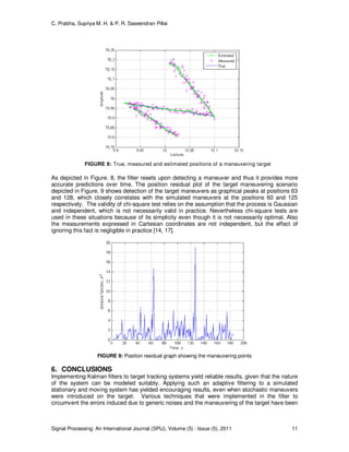 C. Prabha, Supriya M. H. & P. R. Saseendran Pillai
Signal Processing: An International Journal (SPIJ), Volume (5) : Issue (5), 2011 11
FIGURE 8: True, measured and estimated positions of a maneuvering target
As depicted in Figure. 8, the filter resets upon detecting a maneuver and thus it provides more
accurate predictions over time. The position residual plot of the target maneuvering scenario
depicted in Figure. 9 shows detection of the target maneuvers as graphical peaks at positions 63
and 128, which closely correlates with the simulated maneuvers at the positions 60 and 125
respectively. The validity of chi-square test relies on the assumption that the process is Gaussian
and independent, which is not necessarily valid in practice. Nevertheless chi-square tests are
used in these situations because of its simplicity even though it is not necessarily optimal. Also
the measurements expressed in Cartesian coordinates are not independent, but the effect of
ignoring this fact is negligible in practice [14, 17].
FIGURE 9: Position residual graph showing the maneuvering points
6. CONCLUSIONS
Implementing Kalman filters to target tracking systems yield reliable results, given that the nature
of the system can be modeled suitably. Applying such an adaptive filtering to a simulated
stationary and moving system has yielded encouraging results, even when stochastic maneuvers
were introduced on the target. Various techniques that were implemented in the filter to
circumvent the errors induced due to generic noises and the maneuvering of the target have been
 