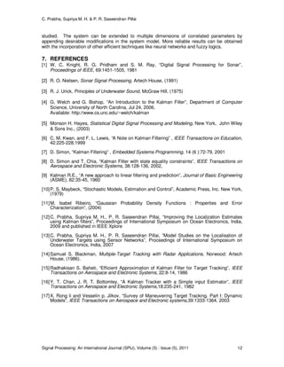 C. Prabha, Supriya M. H. & P. R. Saseendran Pillai
Signal Processing: An International Journal (SPIJ), Volume (5) : Issue (5), 2011 12
studied. The system can be extended to multiple dimensions of correlated parameters by
appending desirable modifications in the system model. More reliable results can be obtained
with the incorporation of other efficient techniques like neural networks and fuzzy logics.
7. REFERENCES
[1] W. C. Knight, R. G. Pridham and S. M. Ray, “Digital Signal Processing for Sonar”,
Proceedings of IEEE, 69:1451-1505, 1981
[2] R. O. Nielsen, Sonar Signal Processing, Artech House, (1991)
[3] R. J. Urick, Principles of Underwater Sound, McGraw Hill, (1975)
[4] G. Welch and G. Bishop, “An Introduction to the Kalman Filter”, Department of Computer
Science, University of North Carolina, Jul 24, 2006.
Available: http://www.cs.unc.edu/~welch/kalman
[5] Monson H. Hayes, Statistical Digital Signal Processing and Modeling, New York, John Wiley
& Sons Inc., (2003)
[6] C. M. Kwan, and F. L. Lewis, “A Note on Kalman Filtering” , IEEE Transactions on Education,
42:225-228,1999
[7] D. Simon, “Kalman Filtering” , Embedded Systems Programming, 14 (6 ):72-79, 2001
[8] D. Simon and T. Chia, “Kalman Filter with state equality constraints”, IEEE Transactions on
Aerospace and Electronic Systems, 38:128-136, 2002,
[9] Kalman R.E., “A new approach to linear filtering and prediction”, Journal of Basic Engineering
(ASME), 82:35-45, 1960
[10]P. S. Maybeck, “Stochastic Models, Estimation and Control”, Academic Press, Inc. New York,
(1979)
[11]M. Isabel Ribeiro, “Gaussian Probability Density Functions : Properties and Error
Characterization”, (2004)
[12]C. Prabha, Supriya M. H., P. R. Saseendran Pillai, “Improving the Localization Estimates
using Kalman filters”, Proceedings of International Symposium on Ocean Electronics, India,
2009 and published in IEEE Xplore
[13]C. Prabha, Supriya M. H., P. R. Saseendran Pillai, ”Model Studies on the Localisation of
Underwater Targets using Sensor Networks”, Proceedings of International Symposium on
Ocean Electronics, India, 2007
[14]Samuel S. Blackman, Multiple-Target Tracking with Radar Applications, Norwood: Artech
House, (1986).
[15]Radhakisan S. Baheti, “Efficient Approximation of Kalman Filter for Target Tracking”, IEEE
Transactions on Aerospace and Electronic Systems, 22:8-14, 1986
[16]Y. T. Chan, J. R. T. Bottomley, “A Kalman Tracker with a Simple input Estimator”, IEEE
Transactions on Aerospace and Electronic Systems,18:235-241, 1982
[17]X. Rong li and Vesselin p. Jilkov, “Survey of Maneuvering Target Tracking. Part I: Dynamic
Models”, IEEE Transactions on Aerospace and Electronic systems,39:1333-1364, 2003
 