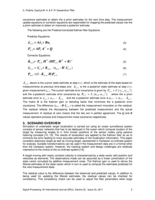 C. Prabha, Supriya M. H. & P. R. Saseendran Pillai
Signal Processing: An International Journal (SPIJ), Volume (5) : Issue (5), 2011 3
covariance estimates to obtain the a priori estimates for the next time step. The measurement
update equations or corrector equations are responsible for mapping the predicted values into the
a priori estimate to obtain an improved a posteriori estimate.
The following are the Predictor/corrected Kalman filter Equations.
Predictor Equations:
kkk + BuxAx ˆ=ˆ 1
−
+ (3)
QAAPP += T
kk
−
+1 (4)
Corrector Equations:
1
111
-T
k
T
kk+ )+(= RHHPHPK −
+
−
+ (5)
)-(+ kk+k+kk
−
+
−
++ = 11111
ˆˆˆ xHzKxx (6)
−
+111 k+kk+ )=(I - PHKP (7)
−
+1
ˆkx , above is the a priori state estimate at step k+1, which is the estimate of the state based on
measurements at previous time-steps and 1
ˆ +kx is the a posteriori state estimate at step k+1,
given measurement zk+1. The a priori estimate error covariance is given by
−
+1kP = E [ −
+1ke −
+1ke T
],
and the a posteriori estimate error covariance by, Pk+1 = E [ek+1 ek+1
T
], where the a priori
estimate error is
−
+1ke = xk+1 - −
+1
ˆkx and the a posteriori estimate error is ek+1 = xk+1 - 1
ˆ +kx .
The matrix K is the Kalman gain or blending factor that minimizes the a posteriori error
covariance. The difference (zk+1 - H −
+1
ˆkx ) is called the measurement innovation or the residual.
The residual reflects the discrepancy between the predicted measurement and the actual
measurement. A residual of zero means that the two are in perfect agreement. The Q and R
values represent process and measurement noise covariance respectively.
3. SCENARIO OVERVIEW
Simulation of underwater target localization is carried out using an ocean surveillance system
consists of sensor networks that has to be deployed in the ocean which compute location of the
target by measuring angles to it, from known positions of the sensor nodes using passive
listening concepts [12, 13]. The results of localization are applied to the Kalman filter so as to
minimize the error leading to more accurate estimates of the localization information. This paper
considers stationary target as well as moving target, represented in Cartesian co-ordinate system
for analysis. Suitable transformations can be used if the measurement data are in a format other
than the Cartesian system. However, the tracking system and design challenges are relatively
insensitive to the choice of the co-ordinate system [14].
A target moving with nearly constant velocity is characterized by a state vector with position and
velocities as elements. The observations made can be assumed as a linear combination of the
state vector corrupted by additive measurement noise. The Kalman gain is used to derive the
filtered estimates of the state vector which in turn is used to compute the estimates predicted for
the next measurement state.
The residual value is the difference between the observed and predicted values. In addition to
being used for updating the filtered estimates, the residual values can be checked for
consistency. This consistency check can be used to adjust the filter parameters when large
 