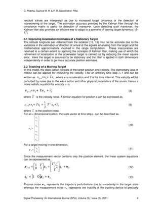 C. Prabha, Supriya M. H. & P. R. Saseendran Pillai
Signal Processing: An International Journal (SPIJ), Volume (5) : Issue (5), 2011 4
residual values are interpreted as due to increased target dynamics or the detection of
maneuvering of the target. The estimation accuracy provided by the Kalman filter through the
covariance matrix is useful for detection of maneuver. Upon detecting such maneuver, the
Kalman filter also provides an efficient way to adapt to a scenario of varying target dynamics [15-
17].
3.1 Improving localization Estimates of a Stationary Target
The latitude longitude pair obtained from the localizer [12, 13] may not be accurate due to the
variations in the estimation of direction of arrival of the signals emanating from the target and the
mathematical approximations involved in the range computation. These inaccuracies are
resolved to a certain extent by applying the concepts of Kalman filter, making use of which the
refinement of localization of the underwater target is carried out by reducing the mean square
error. Here the target is assumed to be stationary and the filter is applied in both dimensions
independently in order to get more accurate position estimates.
3.2 Tracking of a Moving Target
In this model, the state vector consists of the target position and velocity. The elementary laws of
motion can be applied for computing the velocity υ for an arbitrary time step k+1 and can be
written as kkk + Tu=υυ 1+ where u is acceleration and T is the time interval. This velocity will be
perturbed by noise due to the wave action and other physical parameters of the ocean. Hence a
more realistic equation for velocity υ is
kkkk υ+ Tu=υυ ~
1 ++ (8)
where υ~ is the velocity noise. A similar equation for position s can be expressed as,
kkkkk s+uT+ Tυ=ss ~
2
1 2
1 ++ (9)
where s~ is the position noise.
For an n dimensional system, the state vector at time step k, can be described as,






















=
n
n
k
υ
υ
υ
s
s
s
:
:
2
1
2
1
x
(10)
For a target moving in one dimension,




=
1
1
υ
s
kx (11)
Since the measurement vector contains only the position element, the linear system equations
can be represented as,
kkkk
T
TT wuxx +








+



=+ 210
1
2
1 (12)
[ ] kkk vxz += 01 (13)
Process noise wk, represents the trajectory perturbations due to uncertainty in the target state
whereas the measurement noise vk, represents the inability of the tracking device to precisely
 