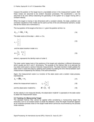 C. Prabha, Supriya M. H. & P. R. Saseendran Pillai
Signal Processing: An International Journal (SPIJ), Volume (5) : Issue (5), 2011 5
measure the position of the target due to unavoidable errors in the measurement system. Both
these noises are assumed to be random Gaussian processes. The acceleration u can be
assumed to be zero without disturbing the generality of the system for a target moving with a
constant velocity.
When the target is moving in two dimensions with a constant velocity, the state, prediction and
correction equations of the model are the same as that of the one dimensional scenario, except
that all the vectors are of dimension 2.
The true position of the target at the time k+1, given the position at time k is:
kkk wAxx +=+1 (14)
The state vector at time step k , when n= 2 is,










=
2
1
2
1
υ
υ
s
s
kx
(15)
and the state transition model A is:




=
2
22
0
.
I
ITI
A (16)
where I2 represents the identity matrix of order 2.
The state vector keeps track of the positions of the target and velocities in different dimensions
which usually are the X and Y dimensions. The purpose of the Kalman filter is to estimate the
true state vector given a series of discrete measurements. The state transition model updates the
state vector in each time step by updating each position by adding the time interval between each
measurement multiplied by the velocity in the same dimension.
Again, the measurement vector is a function of the state vector and a random noise process,
expressed as,
kkk vHxz += (17)
where the measurement vector is:




=
2
1
s
s
kz (18)
and the observation model H is: [ ]02I=H (19)
As the velocity is not measured directly, the observation model H is operated on the state vector
to obtain the measurement vector.
3.3 Tracking of a Maneuvering Target
The standard Kalman filter cannot be applied while considering a maneuvering target that
executes a turn or an evasive action to elude the detection, since the target movement appears
as an extensive process noise on the target model which cannot be circumvented by the process
noise variance.
 