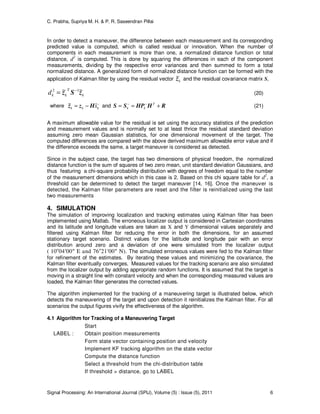 C. Prabha, Supriya M. H. & P. R. Saseendran Pillai
Signal Processing: An International Journal (SPIJ), Volume (5) : Issue (5), 2011 6
In order to detect a maneuver, the difference between each measurement and its corresponding
predicted value is computed, which is called residual or innovation. When the number of
components in each measurement is more than one, a normalized distance function or total
distance, d2
is computed. This is done by squaring the differences in each of the component
measurements, dividing by the respective error variances and then summed to form a total
normalized distance. A generalized form of normalized distance function can be formed with the
application of Kalman filter by using the residual vector kz~ and the residual covariance matrix S,
k
T
kkd zSz ~~ 12 −
= (20)
where −
−= kkk xˆ~ Hzz and RHHPSS +== −− T
kk (21)
A maximum allowable value for the residual is set using the accuracy statistics of the prediction
and measurement values and is normally set to at least thrice the residual standard deviation
assuming zero mean Gaussian statistics, for one dimensional movement of the target. The
computed differences are compared with the above derived maximum allowable error value and if
the difference exceeds the same, a target maneuver is considered as detected.
Since in the subject case, the target has two dimensions of physical freedom, the normalized
distance function is the sum of squares of two zero mean, unit standard deviation Gaussians, and
thus featuring a chi-square probability distribution with degrees of freedom equal to the number
of the measurement dimensions which in this case is 2. Based on this chi square table for d2
, a
threshold can be determined to detect the target maneuver [14, 16]. Once the maneuver is
detected, the Kalman filter parameters are reset and the filter is reinitialized using the last
two measurements
4. SIMULATION
The simulation of improving localization and tracking estimates using Kalman filter has been
implemented using Matlab. The erroneous localizer output is considered in Cartesian coordinates
and its latitude and longitude values are taken as X and Y dimensional values separately and
filtered using Kalman filter for reducing the error in both the dimensions, for an assumed
stationary target scenario. Distinct values for the latitude and longitude pair with an error
distribution around zero and a deviation of one were simulated from the localizer output
( 10o
04′00″ E and 76o
21′00″ N). The simulated erroneous values were fed to the Kalman filter
for refinement of the estimates. By iterating these values and minimizing the covariance, the
Kalman filter eventually converges. Measured values for the tracking scenario are also simulated
from the localizer output by adding appropriate random functions. It is assumed that the target is
moving in a straight line with constant velocity and when the corresponding measured values are
loaded, the Kalman filter generates the corrected values.
The algorithm implemented for the tracking of a maneuvering target is illustrated below, which
detects the maneuvering of the target and upon detection it reinitializes the Kalman filter. For all
scenarios the output figures vivify the effectiveness of the algorithm.
4.1 Algorithm for Tracking of a Maneuvering Target
Start
LABEL : Obtain position measurements
Form state vector containing position and velocity
Implement KF tracking algorithm on the state vector
Compute the distance function
Select a threshold from the chi-distribution table
If threshold > distance, go to LABEL
 
