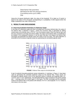 C. Prabha, Supriya M. H. & P. R. Saseendran Pillai
Signal Processing: An International Journal (SPIJ), Volume (5) : Issue (5), 2011 7
Reset Kalman filter parameters
Reinitialize the filter from previous iterations
If surveillance active, go to LABEL
Stop
Using the chi-square distribution table, the value of the threshold, TH is taken as 10 which is
equal to the value of the chi-square corresponding to a probability of 0.99, beyond which the
target is detected to be under maneuvering.
5. RESULTS AND DISCUSSIONS
5.1 Improving localization Estimates of a Stationary Target
In the case of a stationary target and when simulated with erroneous latitude data, the output of
the Kalman filter is depicted in Figure. 1 where the erroneous data is generated by adding
randomness to the latitude value 10o
04′00″ from the localizer output. When the Kalman gain and
the error covariance converge and remain stable, the output of the Kalman filter is considered to
be reliable in the subsequent iterations. It can be seen that after 31st iteration the Kalman filter
converges and generates the latitude value very close to the true value. The same algorithm is
extended to the erroneous longitude values too, generating the corrected longitude value.
FIGURE 1: Kalman Filter output for the latitude data
A set of randomly fluctuating positional values indicated by ‘o’ markings, in Figure. 2, have been
used for generating the corrected positional values by the Kalman filter. These values are
simulated by adding random error to the assumed values of latitude and longitude data, viz.,
10o
04′00″ and 76o
21′00″ respectively. The estimated Kalman output comprise of the points marked
with ‘.’ markings within the circled region in this figure. The filter converges and the estimated
output of the Kalman filter is the position with latitude 10o
03′59.6″ and longitude 76o
21′0.2″ which is
very close to the true value.
 