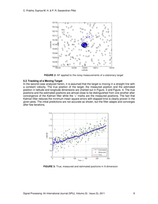 C. Prabha, Supriya M. H. & P. R. Saseendran Pillai
Signal Processing: An International Journal (SPIJ), Volume (5) : Issue (5), 2011 8
FIGURE 2: KF applied to the noisy measurements of a stationary target
5.2 Tracking of a Moving Target
In the second case analyzed herein, it is assumed that the target is moving in a straight line with
a constant velocity. The true position of the target, the measured position and the estimated
position in latitude and longitude dimensions are charted out in Figure. 3 and Figure. 4. The true
positions and the estimated positions are almost close to be distinguished from one another after
convergence of the Kalman filter while the ‘+’ marks are the measured positions. The fact that
Kalman filter reduces the minimum mean square errors with elapsed time is clearly proven in the
given plots. The initial predictions are not accurate as shown, but the filter adapts and converges
after few iterations.
FIGURE 3: True, measured and estimated positions in X dimension
 