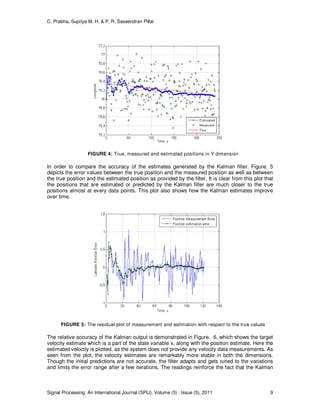 C. Prabha, Supriya M. H. & P. R. Saseendran Pillai
Signal Processing: An International Journal (SPIJ), Volume (5) : Issue (5), 2011 9
FIGURE 4: True, measured and estimated positions in Y dimension
In order to compare the accuracy of the estimates generated by the Kalman filter, Figure. 5
depicts the error values between the true position and the measured position as well as between
the true position and the estimated position as provided by the filter. It is clear from this plot that
the positions that are estimated or predicted by the Kalman filter are much closer to the true
positions almost at every data points. This plot also shows how the Kalman estimates improve
over time.
FIGURE 5: The residual plot of measurement and estimation with respect to the true values
The relative accuracy of the Kalman output is demonstrated in Figure. 6, which shows the target
velocity estimate which is a part of the state variable x, along with the position estimate. Here the
estimated velocity is plotted, as the system does not provide any velocity data measurements. As
seen from the plot, the velocity estimates are remarkably more stable in both the dimensions.
Though the initial predictions are not accurate, the filter adapts and gets tuned to the variations
and limits the error range after a few iterations. The readings reinforce the fact that the Kalman
 