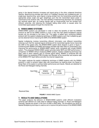 Pavani Sanghoi & Lavish Kansal
Signal Processing: An International Journal (SPIJ), Volume (6) : Issue (3) : 2012 106
going in the desired direction increases and signal going in the other undesired directions
reduces. Beamforming provides gain which is in between diversity and multiplexing gain. In
single-layer beamforming, same signal is being emitted from the transmitting antennas with
appropriate phase angle and gain weightings such that the transmitted signal power is
maximized at the receiver side. The main benefits of beamforming technique are increasing
the received signal gain, by making signals add up constructively that are emitted from
different antennas, and reducing the multipath fading effect which is caused when the
transmitted signal passes through the channel [18].
6. WiMAX-MIMO SYSTEMS
WiMAX-MIMO systems are developed in order to attain the benefits of both the WiMAX
protocol as well as the MIMO systems in such a way that high speed broadband internet
access can be provided to the users [19]. This paper is based upon combining WiMAX
protocol with the spatial multiplexing technique of MIMO systems such that multiplexing gain
can be obtained hence improving the SNR of the WiMAX-MIMO system.
Spatial multiplexing involves transmitting different information over different transmitting
antennas such that the received signal combines all the transmitted signals hence improving
the SNR of the system [20]. The WiMAX-MIMO system block diagram is given in figure 7.
Combining both WiMAX and MIMO technology provides high data rates for transmission thus
improving the performance of WiMAX-MIMO system when compared with simple WiMAX
system. This proposed WiMAX-MIMO system provides better BER and SNR performance in
comparison to WiMAX without employing MIMO systems. Spatial multiplexing technique has
been used to attain capacity gain to combat signal fading. WiMAX is combined with the
MIMO system by employing STBC Encoder and Decoder at the transmitter and receiver side
of the WiMAX PHY layer before and after the channel respectively.
This paper analyzes the spatial multiplexing technique of MIMO systems with the WiMAX
protocol in order to achieve higher data rate transmission by lowering down the Signal to
Noise Ratio of the system to achieve better performance and results. Results are obtained for
the Rician and Nakagami fading channels.
Input Data
Received Data
FIGURE 7: WiMAX-MIMO System
7. RESULTS AND SIMULATIONS
This paper analyzes the behavior of WiMAX-MIMO systems under different modulation
schemes with different CC code rates for different fading channels i.e. Rician and Nakagami
channels. Results are shown in the form of SNR vs BER plots. The simulations are done for
Spatial Multiplexing technique is used so as to improve the performance of the WiMAX-MIMO
WiMAX
Transmitter
STBC
Encoder
Channel
STBC
Decoder
WiMAX
Receiver
 