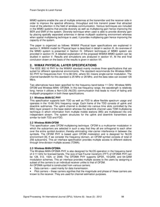 Pavani Sanghoi & Lavish Kansal
Signal Processing: An International Journal (SPIJ), Volume (6) : Issue (3) : 2012 98
MIMO systems enable the use of multiple antennas at the transmitter and the receiver side in
order to improve the spectral efficiency, throughput and link transmit power that attracted
most of the attention in the field of wireless communication. Various techniques are included
in the MIMO systems that provide diversity as well as multiplexing gain hence improving the
BER and SNR of the system. Diversity technique when used is able to provide diversity gain
by placing spatially separated antennas in dense multipath scattering environment whereas
when spatial multiplexing technique is used, it provides multiplexing gain hence improving the
capacity of the system.
The paper is organized as follows: WiMAX Physical layer specifications are explained in
section II. WiMAX model for Physical layer is described in detail in section III. An overview of
the MIMO system is presented in Section IV. Different techniques of MIMO system are
provided in section IV. A detailed explanation of the proposed WiMAX-MIMO system can be
studied in section V. Results and simulations are analyzed in section VI. At the end final
conclusion drawn on the basis of the results is given in section VII.
2. WiMAX PHYSICAL LAYER SPECIFICATIONS
The IEEE 802.16 PHY for the WiMAX standard mainly involves three specifications that are
suited for different operational environments. The standard recommends the Wireless MAN-
SC PHY for frequencies from 10 to 66 GHz, where SC means single-carrier modulation. The
channel bandwidth for this standard is 25 MHz or 28 MHz, and the data rates can exceed 120
Mb/s.
Two alternatives have been specified for the frequency band below 11 GHz: Wireless MAN-
OFDM and Wireless MAN- OFDMA. In this low frequency range, the wavelength is relatively
long; hence it utilizes a Non-LOS (NLOS) communication that leads to more of fading and
multipath propagation in both these specifications.
2.1 Wireless MAN-SC PHY
This specification supports both TDD as well as FDD to allow flexible spectrum usage and
operates in the 10-66 GHz frequency range. Each frame of the TDD consists of uplink and
downlink subframes. The uplink channel is divided into various time slots controlled by the
MAC layer present in the base station whereas the downlink channel uses TDM multiplexing
technique in which information from multiple mobile stations (MS) are multiplexed into one
independent stream. The system structures for the uplink and downlink transmitters are
similar for both TDD and FDD.
2.2 Wireless MAN-OFDM
This specification uses OFDM multiplexing technique. OFDM is a multicarrier modulation in
which the subcarriers are selected in such a way that they all are orthogonal to each other
over the entire symbol duration; thereby eliminating inter-carrier interference in between the
symbols. The OFDM PHY is based upon OFDM modulation and is designed for NLOS
environment [9]. If we consider the frequency domain, an OFDM symbol consists of total of
256 subcarriers. This air interface specification provides multiple access to different stations
through time-division multiple access (TDMA).
2.3 Wireless MAN-OFDMA
The Wireless MAN-OFDMA PHY is also designed for NLOS operation in the frequency band
of 2-11 GHz for licensed bands. The size of fast Fourier transform (FFT) of OFDMA PHY can
be 128, 512, 1024, or 2048. The OFDMA PHY supports QPSK, 16-QAM, and 64-QAM
modulation schemes. This air interface provides multiple access to the users by assigning a
subset of the carriers to an individual receiver unlike to that of OFDM.
An OFDMA symbol is constructed from various carriers:
• Data carriers – used mainly for data transmission.
• Pilot carriers – these carriers signifies that the magnitude and phase of these carriers are
known to the receiver. They are used for channel estimation purposes.
 