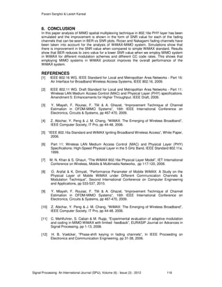 Pavani Sanghoi & Lavish Kansal
Signal Processing: An International Journal (SPIJ), Volume (6) : Issue (3) : 2012 116
8. CONCLUSION
In this paper analysis of MIMO spatial multiplexing technique in 802.16e PHY layer has been
simulated and the improvement is shown in the form of SNR value for each of the fading
channels that can be seen in BER vs SNR plots. Rician and Nakagami fading channels have
been taken into account for the analysis of WiMAX-MIMO system. Simulations show that
there is improvement in the SNR value when compared to simple WiMAX standard. Results
show that BER reduces to zero value for a lower SNR value when we employ MIMO system
in WiMAX for different modulation schemes and different CC code rates. This shows that
employing MIMO systems in WiMAX protocol improves the overall performance of the
WiMAX system.
REFERENCES
[1] IEEE 802.16 WG. IEEE Standard for Local and Metropolitan Area Networks - Part 16:
Air Interface for Broadband Wireless Access Systems, IEEE 802.16, 2009.
[2] IEEE 802.11 WG. Draft Standard for Local and Metropolitan Area Networks - Part 11:
Wireless LAN Medium Access Control (MAC) and Physical Layer (PHY) specifications.
Amendment 5: Enhancements for Higher Throughput. IEEE Draft, 2009.
[3] Y. Mlayeh, F. Rouissi, F. Tlili & A. Ghazel, “Improvement Technique of Channel
Estimation in OFDM-MIMO Systems”, 16th IEEE International Conference on
Electronics, Circuits & Systems, pp 467-470, 2009.
[4] Z. Abichar, Y. Peng & J. M. Chang, “WiMAX: The Emerging of Wireless Broadband”,
IEEE Computer Society, IT Pro, pp 44-48, 2006.
[5] “IEEE 802.16a Standard and WiMAX Igniting Broadband Wireless Access”, White Paper,
2006.
[6] Part 11: Wireless LAN Medium Access Control (MAC) and Physical Layer (PHY)
Specifications: High-Speed Physical Layer in the 5 GHz Band, IEEE Standard 802.11a,
1999.
[7] M. N. Khan & S. Ghauri, “The WiMAX 802.16e Physical Layer Model”, IET International
Conference on Wireless, Mobile & Multimedia Networks, pp 117-120, 2008.
[8] O. Arafat & K. Dimyati, “Performance Parameter of Mobile WiMAX: A Study on the
Physical Layer of Mobile WiMAX under Different Communication Channels &
Modulation Technique”, Second International Conference on Computer Engineering
and Applications, pp 533-537, 2010.
[9] Y. Mlayeh, F. Rouissi, F. Tlili & A. Ghazel, “Improvement Technique of Channel
Estimation in OFDM-MIMO Systems”, 16th IEEE International Conference on
Electronics, Circuits & Systems, pp 467-470, 2009.
[10] Z. Abichar, Y. Peng & J. M. Chang, “WiMAX: The Emerging of Wireless Broadband”,
IEEE Computer Society, IT Pro, pp 44-48, 2006.
[11] C. Mehlfuhrer, S. Caban & M. Rupp, “Experimental evaluation of adaptive modulation
and coding in MIMO WiMAX with limited feedback”, EURASIP Journal on Advances in
Signal Processing, pp 1-13, 2008.
[12] H. B. Voelcker, “Phase-shift keying in fading channels”, In IEEE Proceeding on
Electronics and Communication Engineering, pp 31-38, 2006.
 