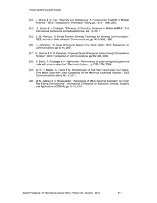 Pavani Sanghoi & Lavish Kansal
Signal Processing: An International Journal (SPIJ), Volume (6) : Issue (3) : 2012 117
[13] L. Zheng & D. Tse, "Diversity and Multiplexing: A Fundamental Tradeoff in Multiple
Antenna ," IEEE Transaction on Information Theory, pp. 1073 – 1096, 2003.
[14] J. Benes & J. Prokopec, “Efficiency of Encoding Schemes in Mobile WiMAX”, 21st
International Conference on Radioelectronika, Vol. 13, 2011.
[15] S. M. Alamouti, ”A Simple Transmit Diversity Technique for Wireless Communication”,
IEEE Journal on Select Areas in Communications, pp 1451-1458, 1998.
[16] H. Jafarkhani, “A Quasi-Orthogonal Space–Time Block Code”, IEEE Transaction on
Communications, pp 42-45, 2001.
[17] N. Sharma & C. B. Papadias, “Improved Quasi-Orthogonal Codes through Constellation
Rotation”, IEEE Transaction on Communications, pp 332-335, 2003.
[18] B. Badic, P. Fuxjaeger & H. Weinrichter, “Performance of quasi-orthogonal space-time
code with antenna selection”, Electronics Letters , pp 1282-1284, 2004.
[19] S. S. H. Badaki, S. Talebi & M. Shahabinejad “A Full-Rate Full-Diversity 2×2 Space-
Time Block Code with Linear Complexity for the Maximum Likelihood Receiver”, IEEE
Communications Letters, No. 8, 2011.
[20] M. M. Jabbari & H. Nooralizadeh, “Advantages of MIMO Channel Estimation on Rician
Flat Fading Environments”, International Conference on Electronic Devices, Systems
and Applications (ICEDSA), pp 11-16, 2011.
 