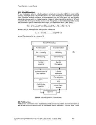 Pavani Sanghoi & Lavish Kansal
Signal Processing: An International Journal (SPIJ), Volume (6) : Issue (3) : 2012 102
3.4.2 M-QAM Modulation
A new modulation scheme called quadrature amplitude modulation (QAM) is obtained by
allowing the amplitude to vary with the phase. This is the most popular modulation technique
used in various wireless standards. It combined with ASK and PSK which has two different
signals sent concurrently on the same carrier frequency but one should be shifted by 90º with
respect to the other signal. At the receiver end, the signals are demodulated and the results
are combined to get the transmitted binary input. The transmitted M-ary QAM symbol I :
Xi(t)=√2/Ts ancos(2π*fcτ)-√2/Tsbn cos(2π*fcτ) i=1,2,…..M & 0<t < Ts
where an and bn are amplitudes taking on the values and
an , bn = ±a ,±3a,………….±(log2 * M-1)a
where M is assumed to be a power of 4.
Tx Rx
FIGURE 4: WiMAX Model for Physical Layer
3.5 Pilot Insertion
Pilot carriers are inserted in the modulated symbols for carrying out the channel estimation as
well as the synchronization process at the receiver side of the WiMAX Physical layer. Those
MAC/PHY Interface
Randomization Derandomization
FEC Encoding Decoding
Interleaving Deinterleaving
Symbol
Mapping
Symbol
Demapping
Synchronization &
pilot insertion
IFFT
Cyclic Prefix
Insertion
Channel
Estimation
Pilot extraction
FFT
Cyclic Prefix
removal
Channel
 