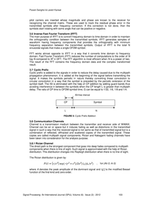 Pavani Sanghoi & Lavish Kansal
Signal Processing: An International Journal (SPIJ), Volume (6) : Issue (3) : 2012 103
pilot carriers are inserted whose magnitude and phase are known to the receiver for
recognizing the channel matrix. These are used to track the residual phase error in the
transmitted symbols after frequency correction. If this correction is not done, then the
symbols start rotating with some angle that can be positive or negative.
3.6 Inverse Fast Fourier Transform (IFFT)
The main purpose of IFFT is to convert frequency domain to time domain in order to maintain
the orthogonality condition between the transmitted symbols. IFFT generates samples of
waveform having frequency components that provides the orthogonality with minimum
frequency separation between the transmitted symbols. Output of IFFT is the total N
sinusoidal signals that make a single OFDM symbol.
FFT works almost opposite to IFFT in a way that it converts time domain to frequency
domain. Fast Fourier Transform (FFT) reduces the number of computations to the order of N
log N compared to N
2
in DFT. The FFT algorithm is most efficient when N is a power of two.
The result of the FFT contains the frequency domain data and the complex transformed
result.
3.7 Cyclic Prefix
Cyclic prefix is added to the signals in order to reduce the delay caused due to the multipath
propagation phenomenon. It is added at the beginning of the signal before transmitting the
signal. It makes the symbols periodic in nature thereby converting linear convolution to
circular convolution in a way that the symbol is preceded by the periodic extension of the
symbol itself. The ISI is eliminated with the help of CP addition by adding guard bands thus
avoiding interference in between the symbols when the CP length L is greater than multipath
delay. The ratio of CP time to OFDM symbol time, G can be equal to 1/32, 1/6, 1/8 and 1/4.
ISI-free interval
L N
FIGURE 5: Cyclic Prefix Addition
3.8 Communication Channels
Channel is a transmission medium between the transmitter and receiver side of WiMAX.
Channel can be air or space but it induces fading as well as distortions in the transmitted
signal in such a way that the received signal is not same as that of transmitted signal but is a
combination of reflected, diffracted and scattered copies of the transmitted signal. These
copies are called multipath signal components. Rician and Nakagami fading channels have
been taken into consideration for the analysis purpose.
3.8.1 Rician Channel
The direct path is the strongest component that goes into deep fades compared to multipath
components when there is line of sight. Such signal is approximated with the help of Rician
distribution. This distribution changes into Rayleigh distribution when there is no line of sight.
The Rician distribution is given by:
, for (A≥ 0, r≥ 0)
where A denotes the peak amplitude of the dominant signal and I0[.] is the modified Bessel
function of the first kind and zero-order.
CP Symbol
 