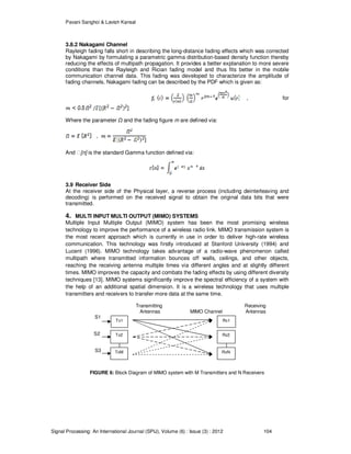 Pavani Sanghoi & Lavish Kansal
Signal Processing: An International Journal (SPIJ), Volume (6) : Issue (3) : 2012 104
3.8.2 Nakagami Channel
Rayleigh fading falls short in describing the long-distance fading effects which was corrected
by Nakagami by formulating a parametric gamma distribution-based density function thereby
reducing the effects of multipath propagation. It provides a better explanation to more severe
conditions than the Rayleigh and Rician fading model and thus fits better in the mobile
communication channel data. This fading was developed to characterize the amplitude of
fading channels. Nakagami fading can be described by the PDF which is given as:
, for
Where the parameter and the fading figure m are defined via:
And ᴦ[n] is the standard Gamma function defined via:
3.9 Receiver Side
At the receiver side of the Physical layer, a reverse process (including deinterleaving and
decoding) is performed on the received signal to obtain the original data bits that were
transmitted.
4. MULTI INPUT MULTI OUTPUT (MIMO) SYSTEMS
Multiple Input Multiple Output (MIMO) system has been the most promising wireless
technology to improve the performance of a wireless radio link. MIMO transmission system is
the most recent approach which is currently in use in order to deliver high-rate wireless
communication. This technology was firstly introduced at Stanford University (1994) and
Lucent (1996). MIMO technology takes advantage of a radio-wave phenomenon called
multipath where transmitted information bounces off walls, ceilings, and other objects,
reaching the receiving antenna multiple times via different angles and at slightly different
times. MIMO improves the capacity and combats the fading effects by using different diversity
techniques [13]. MIMO systems significantly improve the spectral efficiency of a system with
the help of an additional spatial dimension. It is a wireless technology that uses multiple
transmitters and receivers to transfer more data at the same time.
Transmitting Receiving
Antennas MIMO Channel Antennas
S1
S2
S3
FIGURE 6: Block Diagram of MIMO system with M Transmitters and N Receivers
Tx1
Tx2
TxM
Rx1
Rx2
RxN
 