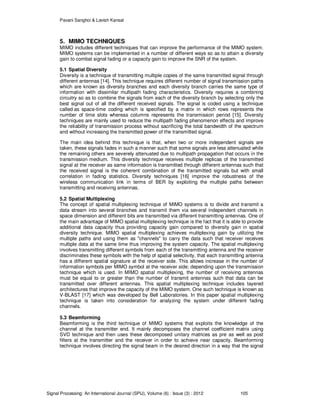 Pavani Sanghoi & Lavish Kansal
Signal Processing: An International Journal (SPIJ), Volume (6) : Issue (3) : 2012 105
5. MIMO TECHNIQUES
MIMO includes different techniques that can improve the performance of the MIMO system.
MIMO systems can be implemented in a number of different ways so as to attain a diversity
gain to combat signal fading or a capacity gain to improve the SNR of the system.
5.1 Spatial Diversity
Diversity is a technique of transmitting multiple copies of the same transmitted signal through
different antennas [14]. This technique requires different number of signal transmission paths
which are known as diversity branches and each diversity branch carries the same type of
information with dissimilar multipath fading characteristics. Diversity requires a combining
circuitry so as to combine the signals from each of the diversity branch by selecting only the
best signal out of all the different received signals. The signal is coded using a technique
called as space-time coding which is specified by a matrix in which rows represents the
number of time slots whereas columns represents the transmission period [15]. Diversity
techniques are mainly used to reduce the multipath fading phenomenon effects and improve
the reliability of transmission process without sacrificing the total bandwidth of the spectrum
and without increasing the transmitted power of the transmitted signal.
The main idea behind this technique is that, when two or more independent signals are
taken, these signals fades in such a manner such that some signals are less attenuated while
the remaining others are severely attenuated due to multipath propagation that occurs in the
transmission medium. This diversity technique receives multiple replicas of the transmitted
signal at the receiver as same information is transmitted through different antennas such that
the received signal is the coherent combination of the transmitted signals but with small
correlation in fading statistics. Diversity techniques [16] improve the robustness of the
wireless communication link in terms of BER by exploiting the multiple paths between
transmitting and receiving antennas.
5.2 Spatial Multiplexing
The concept of spatial multiplexing technique of MIMO systems is to divide and transmit a
data stream into several branches and transmit them via several independent channels in
space dimension and different bits are transmitted via different transmitting antennas. One of
the main advantage of MIMO spatial multiplexing technique is the fact that it is able to provide
additional data capacity thus providing capacity gain compared to diversity gain in spatial
diversity technique. MIMO spatial multiplexing achieves multiplexing gain by utilizing the
multiple paths and using them as "channels" to carry the data such that receiver receives
multiple data at the same time thus improving the system capacity. The spatial multiplexing
involves transmitting different symbols from each of the transmitting antenna and the receiver
discriminates these symbols with the help of spatial selectivity, that each transmitting antenna
has a different spatial signature at the receiver side. This allows increase in the number of
information symbols per MIMO symbol at the receiver side; depending upon the transmission
technique which is used. In MIMO spatial multiplexing, the number of receiving antennas
must be equal to or greater than the number of transmit antennas such that data can be
transmitted over different antennas. This spatial multiplexing technique includes layered
architectures that improve the capacity of the MIMO system. One such technique is known as
V-BLAST [17] which was developed by Bell Laboratories. In this paper spatial multiplexing
technique is taken into consideration for analyzing the system under different fading
channels.
5.3 Beamforming
Beamforming is the third technique of MIMO systems that exploits the knowledge of the
channel at the transmitter end. It mainly decomposes the channel coefficient matrix using
SVD technique and then uses these decomposed unitary matrices as pre as well as post
filters at the transmitter and the receiver in order to achieve near capacity. Beamforming
technique involves directing the signal beam in the desired direction in a way that the signal
 