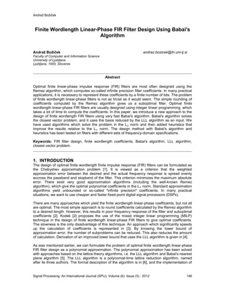 Andraž Božiček
Signal Processing: An International Journal (SPIJ), Volume (6): Issue (5) : 2012 146
Finite Wordlength Linear-Phase FIR Filter Design Using Babai's
Algorithm
Andraž Božiček andraz.bozicek@fri.uni-lj.si
Faculty of Computer and Information Science
University of Ljubljana
Ljubljana, 1000, Slovenia
Abstract
Optimal finite linear-phase impulse response (FIR) filters are most often designed using the
Remez algorithm, which computes so-called infinite precision filter coefficients. In many practical
applications, it is necessary to represent these coefficients by a finite number of bits. The problem
of finite wordlength linear-phase filters is not as trivial as it would seem. The simple rounding of
coefficients computed by the Remez algorithm gives us a suboptimal filter. Optimal finite
wordlength linear-phase FIR filters are usually designed using integer linear programming, which
takes a lot of time to compute the coefficients. In this paper, we introduce a new approach to the
design of finite wordlength FIR filters using very fast Babai's algorithm. Babai's algorithm solves
the closest vector problem, and it uses the basis reduced by the LLL algorithm as an input. We
have used algorithms which solve the problem in the L2 norm and then added heuristics that
improve the results relative to the L∞ norm. The design method with Babai's algorithm and
heuristics has been tested on filters with different sets of frequency-domain specifications.
Keywords: FIR filter design, finite wordlength coefficients, Babai's algorithm, LLL algorithm,
closest vector problem.
1. INTRODUCTION
The design of optimal finite wordlength finite impulse response (FIR) filters can be formulated as
the Chebyshev approximation problem [1]. It is viewed as a criterion that the weighted
approximation error between the desired and the actual frequency response is spread evenly
accross the passband and stopband of the filter. This criterion minimizes the maximum absolute
error. There exist very good approximation algorithms (including the well-known Remez
algorithm), which give the optimal polynomial coefficients in the L∞ norm. Standard approximation
algorithms yield unbounded or so-called "infinite precision" coefficients. In many practical
situations, we want to use cheaper and faster fixed-point digital signal processors (DSPs).
There are many approaches which yield the finite wordlength linear-phase coefficients, but not all
are optimal. The most simple approach is to round coefficients calculated by the Remez algorithm
to a desired length. However, this results in poor frequency response of the filter and suboptimal
coefficients [2]. Kodek [2] proposes the use of the mixed integer linear programming (MILP)
technique in the design of finite wordlength linear-phase FIR filters to give optimal coefficients.
The slowness is the only disadvantage of this technique. An approach which significantly speeds
up the calculation of coefficients is represented in [3]. By knowing the lower bound of
approximation error, the number of subproblems can be reduced. This also reduces the amount
of calculation. Derivation of an improved lower bound that uses the LLL algorithm is given in [4].
As was mentioned earlier, we can formulate the problem of optimal finite wordlength linear-phase
FIR filter design as a polynomial approximation. The polynomial approximation has been solved
with approaches based on the lattice theory algorithms, i.e. the LLL algorithm and Babai's nearest
plane algorithm [5]. The LLL algorithm is a polynomial-time lattice reduction algorithm, named
after its three authors. The formal description of the algorithm is in [6], and the implementation of
 