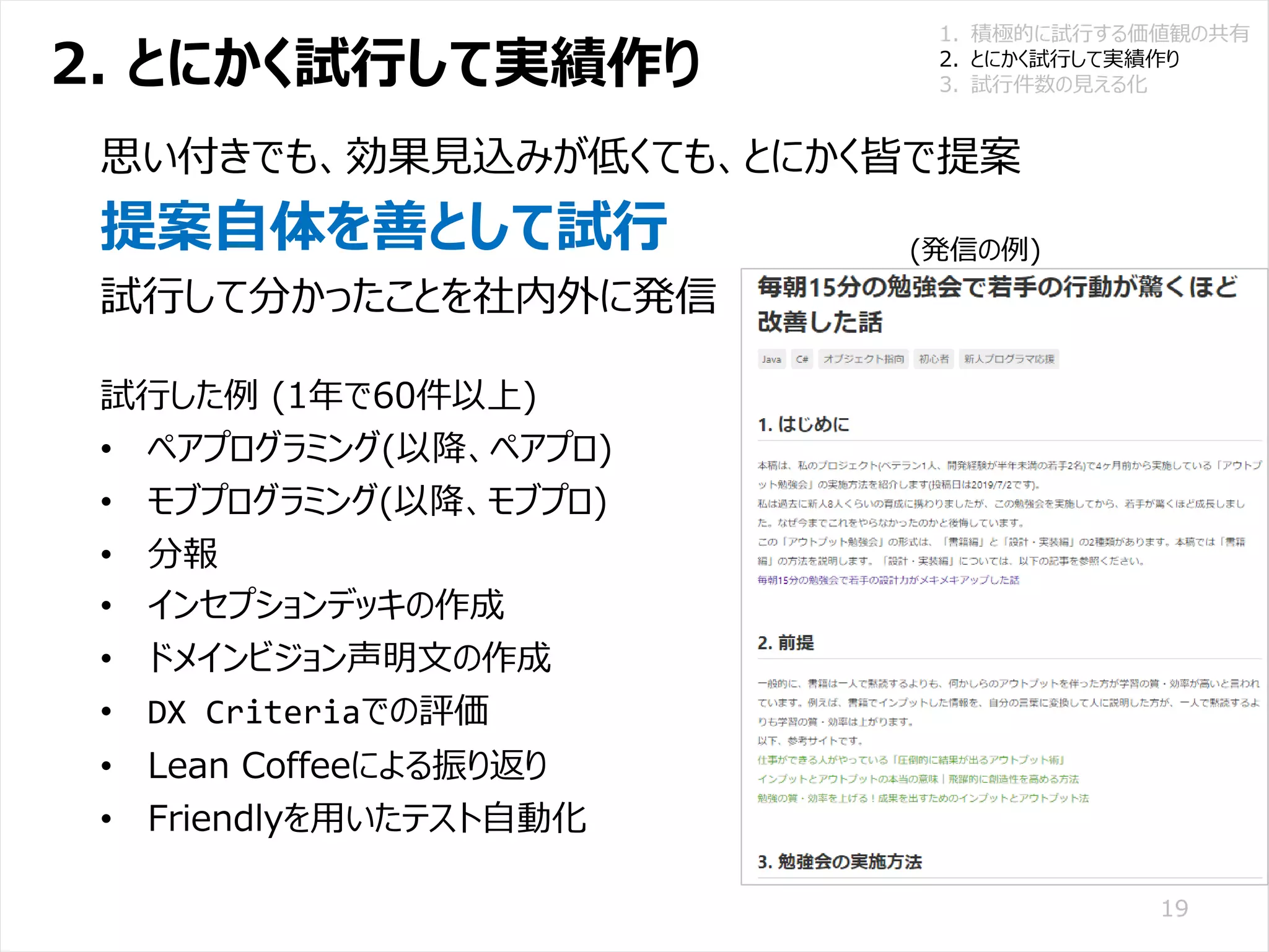 /65
Developers Summit 2020 KANSAI / 2020-8-27 / Yusuke Kojima
© DENSO CORPORATION All RightsReserved.
2. とにかく試行して実績作り
19
思い付きでも、効果見込みが低くても、とにかく皆で提案
提案自体を善として試行
試行して分かったことを社内外に発信
試行した例 (1年で60件以上)
• ペアプログラミング(以降、ペアプロ)
• モブプログラミング(以降、モブプロ)
• 分報
• インセプションデッキの作成
• ドメインビジョン声明文の作成
• DX Criteriaでの評価
• Lean Coffeeによる振り返り
• Friendlyを用いたテスト自動化
1. 積極的に試行する価値観の共有
2. とにかく試行して実績作り
3. 試行件数の見える化
(発信の例)
 