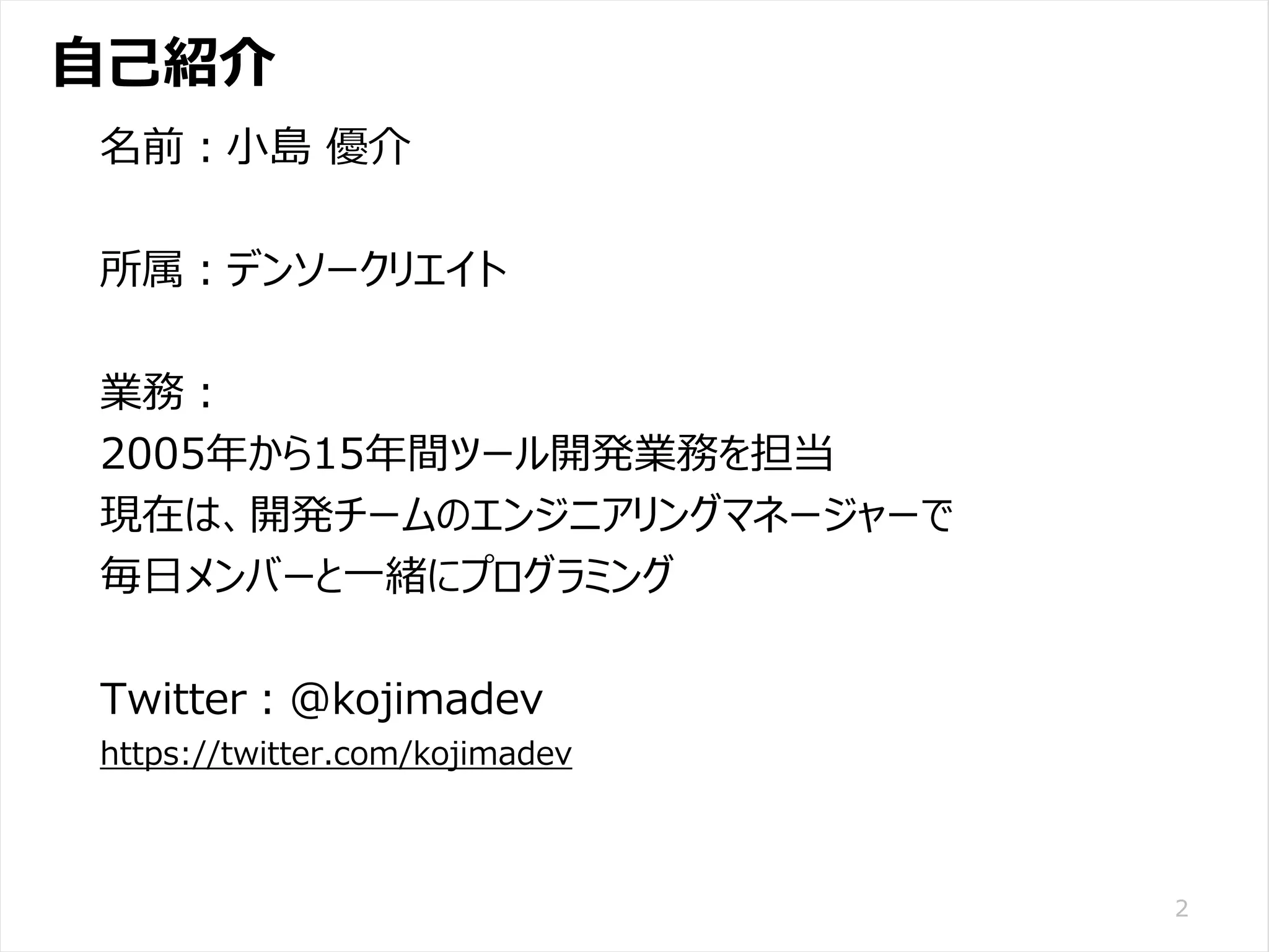 /65
Developers Summit 2020 KANSAI / 2020-8-27 / Yusuke Kojima
© DENSO CORPORATION All RightsReserved.
自己紹介
2
名前：小島 優介
所属：デンソークリエイト
業務：
2005年から15年間ツール開発業務を担当
現在は、開発チームのエンジニアリングマネージャーで
毎日メンバーと一緒にプログラミング
Twitter：@kojimadev
https://twitter.com/kojimadev
 