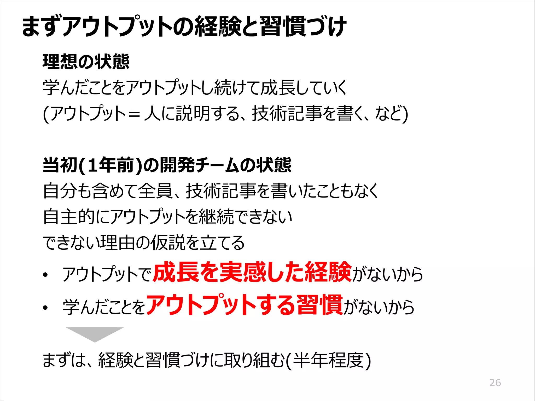 /65
Developers Summit 2020 KANSAI / 2020-8-27 / Yusuke Kojima
© DENSO CORPORATION All RightsReserved.
まずアウトプットの経験と習慣づけ
26
理想の状態
学んだことをアウトプットし続けて成長していく
(アウトプット＝人に説明する、技術記事を書く、など)
当初(1年前)の開発チームの状態
自分も含めて全員、技術記事を書いたこともなく
自主的にアウトプットを継続できない
できない理由の仮説を立てる
• アウトプットで成長を実感した経験がないから
• 学んだことをアウトプットする習慣がないから
まずは、経験と習慣づけに取り組む(半年程度)
 