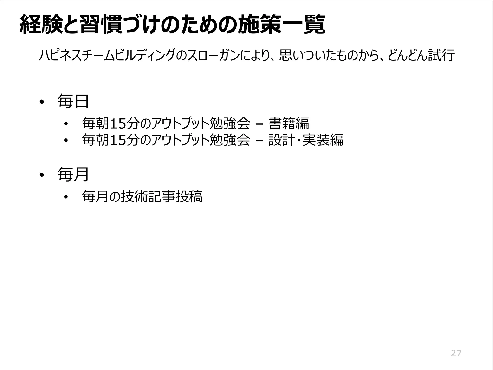 /65
Developers Summit 2020 KANSAI / 2020-8-27 / Yusuke Kojima
© DENSO CORPORATION All RightsReserved.
経験と習慣づけのための施策一覧
27
ハピネスチームビルディングのスローガンにより、思いついたものから、どんどん試行
• 毎日
• 毎朝15分のアウトプット勉強会 – 書籍編
• 毎朝15分のアウトプット勉強会 – 設計・実装編
• 毎月
• 毎月の技術記事投稿
 