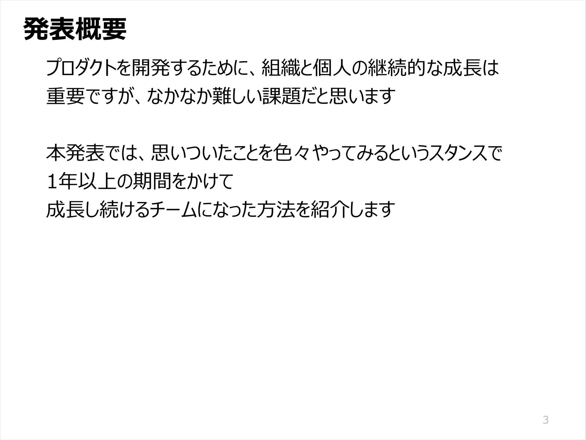 /65
Developers Summit 2020 KANSAI / 2020-8-27 / Yusuke Kojima
© DENSO CORPORATION All RightsReserved.
発表概要
3
プロダクトを開発するために、組織と個人の継続的な成長は
重要ですが、なかなか難しい課題だと思います
本発表では、思いついたことを色々やってみるというスタンスで
1年以上の期間をかけて
成長し続けるチームになった方法を紹介します
 
