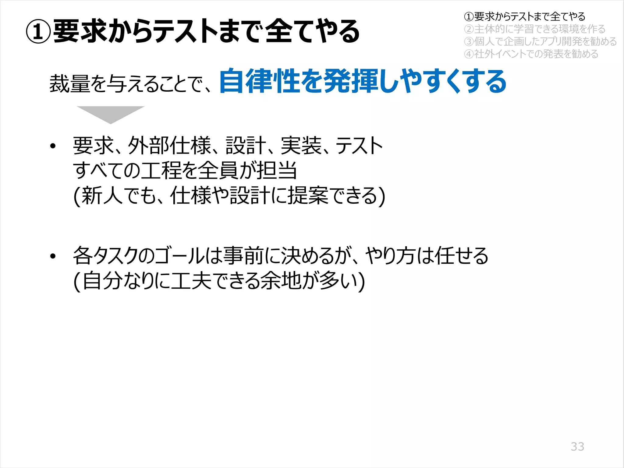 /65
Developers Summit 2020 KANSAI / 2020-8-27 / Yusuke Kojima
© DENSO CORPORATION All RightsReserved.
①要求からテストまで全てやる
33
裁量を与えることで、自律性を発揮しやすくする
• 要求、外部仕様、設計、実装、テスト
すべての工程を全員が担当
(新人でも、仕様や設計に提案できる)
• 各タスクのゴールは事前に決めるが、やり方は任せる
(自分なりに工夫できる余地が多い)
①要求からテストまで全てやる
②主体的に学習できる環境を作る
③個人で企画したアプリ開発を勧める
④社外イベントでの発表を勧める
 