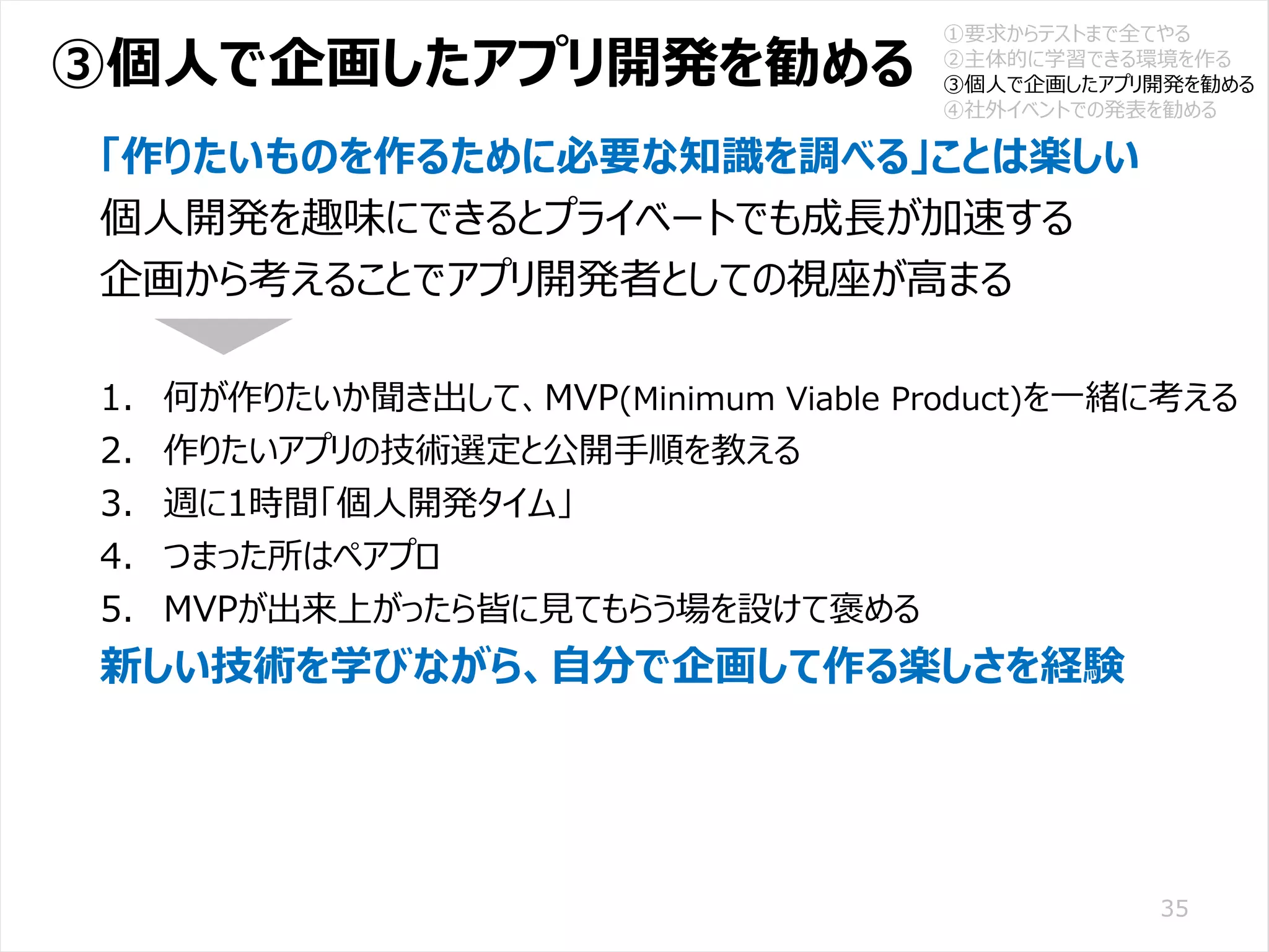/65
Developers Summit 2020 KANSAI / 2020-8-27 / Yusuke Kojima
© DENSO CORPORATION All RightsReserved.
③個人で企画したアプリ開発を勧める
35
「作りたいものを作るために必要な知識を調べる」ことは楽しい
個人開発を趣味にできるとプライベートでも成長が加速する
企画から考えることでアプリ開発者としての視座が高まる
1. 何が作りたいか聞き出して、MVP(Minimum Viable Product)を一緒に考える
2. 作りたいアプリの技術選定と公開手順を教える
3. 週に1時間「個人開発タイム」
4. つまった所はペアプロ
5. MVPが出来上がったら皆に見てもらう場を設けて褒める
新しい技術を学びながら、自分で企画して作る楽しさを経験
①要求からテストまで全てやる
②主体的に学習できる環境を作る
③個人で企画したアプリ開発を勧める
④社外イベントでの発表を勧める
 