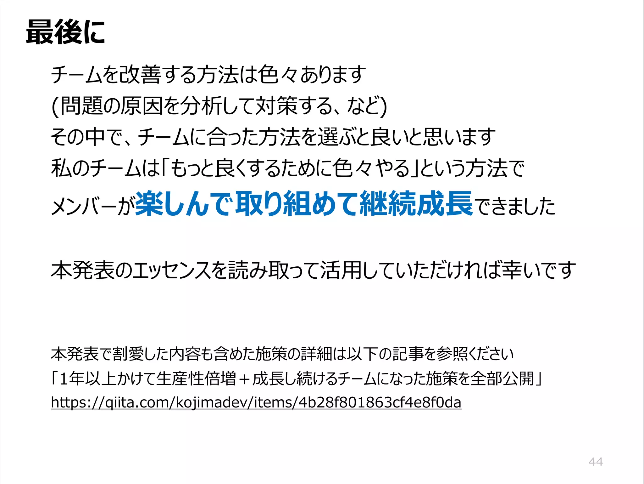 /65
Developers Summit 2020 KANSAI / 2020-8-27 / Yusuke Kojima
© DENSO CORPORATION All RightsReserved.
最後に
44
チームを改善する方法は色々あります
(問題の原因を分析して対策する、など)
その中で、チームに合った方法を選ぶと良いと思います
私のチームは「もっと良くするために色々やる」という方法で
メンバーが楽しんで取り組めて継続成長できました
本発表のエッセンスを読み取って活用していただければ幸いです
本発表で割愛した内容も含めた施策の詳細は以下の記事を参照ください
「1年以上かけて生産性倍増＋成長し続けるチームになった施策を全部公開」
https://qiita.com/kojimadev/items/4b28f801863cf4e8f0da
 