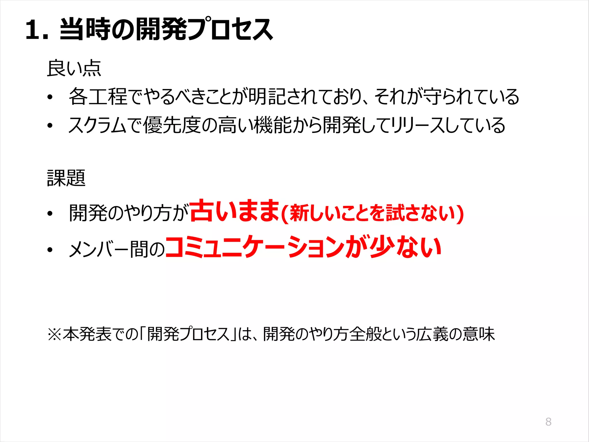 /65
Developers Summit 2020 KANSAI / 2020-8-27 / Yusuke Kojima
© DENSO CORPORATION All RightsReserved.
1. 当時の開発プロセス
8
良い点
• 各工程でやるべきことが明記されており、それが守られている
• スクラムで優先度の高い機能から開発してリリースしている
課題
• 開発のやり方が古いまま(新しいことを試さない)
• メンバー間のコミュニケーションが少ない
※本発表での「開発プロセス」は、開発のやり方全般という広義の意味
 