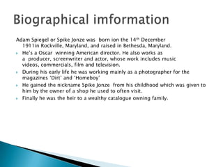 Adam Spiegel or Spike Jonze was born ion the 14th December
  1911in Rockville, Maryland, and raised in Bethesda, Maryland.
 He’s a Oscar winning American director. He also works as
  a producer, screenwriter and actor, whose work includes music
  videos, commercials, film and television.
 During his early life he was working mainly as a photographer for the
  magazines ‘Dirt’ and ‘Homeboy’
 He gained the nickname Spike Jonze from his childhood which was given to
  him by the owner of a shop he used to often visit.
 Finally he was the heir to a wealthy catalogue owning family.
 