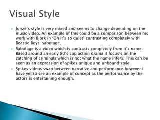    Jonze’s style is very mixed and seems to change depending on the
    music video. An example of this could be a comparison between his
    work with Björk in ‘Oh it’s so quiet’ contrasting completely with
    Beastie Boys sabotage.
   Sabotage is a video which is contrasts completely from it’s name.
    Based around an early 80’s cop action drama it focus’s on the
    catching of criminals which is not what the name infers. This can be
    seen as an expression of spikes unique and unbound style.
   Spikes videos swap between narrative and performance however i
    have yet to see an example of concept as the performance by the
    actors is entertaining enough.
 