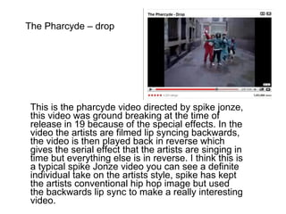 The Pharcyde – drop This is the pharcyde video directed by spike jonze, this video was ground breaking at the time of release in 19 because of the special effects. In the video the artists are filmed lip syncing backwards, the video is then played back in reverse which gives the serial effect that the artists are singing in time but everything else is in reverse. I think this is a typical spike Jonze video you can see a definite individual take on the artists style, spike has kept the artists conventional hip hop image but used the backwards lip sync to make a really interesting video.  