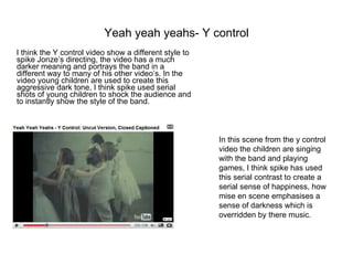 Yeah yeah yeahs- Y control I think the Y control video show a different style to spike Jonze’s directing, the video has a much darker meaning and portrays the band in a different way to many of his other video’s. In the video young children are used to create this aggressive dark tone, I think spike used serial shots of young children to shock the audience and to instantly show the style of the band.  In this scene from the y control video the children are singing with the band and playing games, I think spike has used this serial contrast to create a serial sense of happiness, how mise en scene emphasises a sense of darkness which is overridden by there music. 