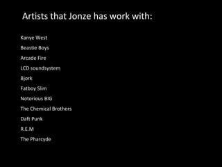 Artists that Jonze has work with: Kanye West Beastie Boys Arcade Fire LCD soundsystem Bjork Fatboy Slim Notorious BIG The Chemical Brothers Daft Punk R.E.M The Pharcyde 