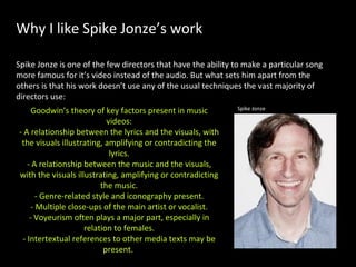 Why I like Spike Jonze’s work Spike Jonze is one of the few directors that have the ability to make a particular song more famous for it’s video instead of the audio. But what sets him apart from the others is that his work doesn’t use any of the usual techniques the vast majority of directors use: Goodwin’s theory of key factors present in music videos: - A relationship between the lyrics and the visuals, with the visuals illustrating, amplifying or contradicting the lyrics. - A relationship between the music and the visuals, with the visuals illustrating, amplifying or contradicting the music. - Genre-related style and iconography present. - Multiple close-ups of the main artist or vocalist. - Voyeurism often plays a major part, especially in relation to females. - Intertextual references to other media texts may be present.   Spike Jonze 