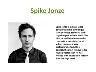 Spike Jonze
Spike Jonze is a music video
director with his own unique
style of videos. He works with
large budgets as he is also a film
director and he often uses the
cinematic scenes in his music
videos to create a very
professional effect. He is
possibly the most famous video
music director ever. He has
worked with artists from Fatboy
Slim to Kanye West.
 