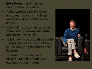 • Spike Jonze is an American
director of music videos.
• He has worked with big name
artists such as Bjork and Biggie
Smalls as well as smaller niche
artists.
• He is well respected because he is
renowned for making influential
and alternative videos
• He is known to work with the artist
to bring out their true emotion as
well as capturing the artists own
illustration
• He came from a qualified
background and attended San
Francisco Art Institution
 