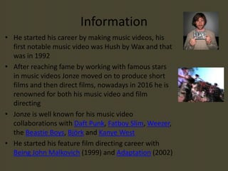Information
• He started his career by making music videos, his
first notable music video was Hush by Wax and that
was in 1992
• After reaching fame by working with famous stars
in music videos Jonze moved on to produce short
films and then direct films, nowadays in 2016 he is
renowned for both his music video and film
directing
• Jonze is well known for his music video
collaborations with Daft Punk, Fatboy Slim, Weezer,
the Beastie Boys, Björk and Kanye West
• He started his feature film directing career with
Being John Malkovich (1999) and Adaptation (2002)
 