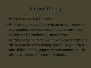 Auteur Theory
• Jonze is an auteur theorist
• He uses a personal factor in an artistic creation
as a standard of reference and a feature that
continues throughout directors work
• Jonze’s personal factor is making content that is
off-beat in its story telling. Particularly in their
mix of live action, puppetry and animation. He
often combines different mediums.
 