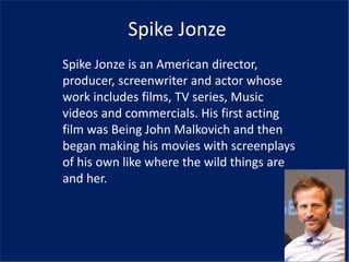 Spike Jonze
Spike Jonze is an American director,
producer, screenwriter and actor whose
work includes films, TV series, Music
videos and commercials. His first acting
film was Being John Malkovich and then
began making his movies with screenplays
of his own like where the wild things are
and her.
 