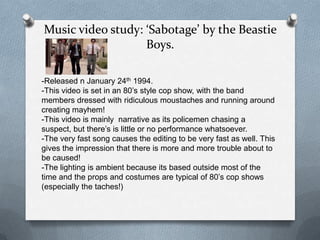Music video study: ‘Sabotage’ by the Beastie
                   Boys.

-Released n January 24th 1994.
-This video is set in an 80’s style cop show, with the band
members dressed with ridiculous moustaches and running around
creating mayhem!
-This video is mainly narrative as its policemen chasing a
suspect, but there’s is little or no performance whatsoever.
-The very fast song causes the editing to be very fast as well. This
gives the impression that there is more and more trouble about to
be caused!
-The lighting is ambient because its based outside most of the
time and the props and costumes are typical of 80’s cop shows
(especially the taches!)
 